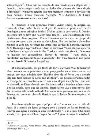 48
antropológica‖1
. Intuo que no coração de sua missão está a alegria de S.
Francisco. A sua regra manda que os frades vão pelo mundo ―com alegria
e felicidade‖. Ninguém acredita que um pregador tristonho é portador de
boas notícias. Como escreveu Nietzsche: ―Os discípulos de Cristo
deveriam mostrar-se mais redimidos‖.
S. Francisco e seus primeiros irmãos viviam cheios de alegria. As
cartas de Clara estão cheias de alegria. O mesmo se pode dizer de S.
Domingos e seus primeiros irmãos. Muitas vezes se descreve a S. Domin-
gos como um homem que ria com seus irmãos. E esta é a autoridade mais
fundamental dum pregador. Conta a história que um dia um grupo de
noviços começou a rir durante as Completas. Um dos irmãos mais velhos
zangou-se com eles por rirem na igreja. Mas Jordão da Saxónia, sucessor
de S. Domingos, repreendeu-o e disse aos noviços: ―Riam até vos apetecer
e não liguem ao que diz este irmão. Tendes a minha autorização. Devemos
rir quando nos conseguimos libertar do maligno… riam, pois, e
manifestem contentamento até à saciedade‖. Um frade tristonho não podia
ser membro da Ordem dos Pregadores.
O Cardeal Suhard, antigo Bispo de Paris, escreveu: ―Ser testemunho
não consiste em comprometer-se com propagandas ou amotinar as turbas,
mas em crer num mistério vivo. Significa viver de tal forma que a própria
vida não teria sentido se Deus não existisse‖2
. As pessoas seriam atraídas
ao Evangelho se encontrassem em nós uma alegria inexplicável, que não
teria sentido se Deus não existisse. Seriam atraídos e ficariam atónitos com
a nossa alegria. Teria que ser um sinal interpelativo vivo e um convite. Um
dia passando pela cidade velha de Jerusalém, de regresso a casa, vi, através
duma porta, uma casa cheia de Hassidin que bailavam. Na sua alegria eu vi
a sua fé.
Francisco acreditava que a própria vida é uma entrada na vida de
Jesus. E a missão de Jesus começou com a alegria do Pai no baptismo.
Emerge das águas e escuta-se uma voz dizendo: ―Tu és o meu filho muito
amado, em ti pus as minhas complacências.‖ A fons et origo da missão de
—————
1
P. 88
2
Growth or Decline, Notre Dame 1951, quoted by S. Hauerwas, Sanctify the Time,
Edimburgh 1998, p. 38.
 