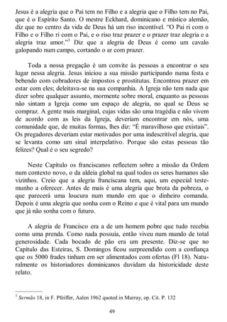 49
Jesus é a alegria que o Pai tem no Filho e a alegria que o Filho tem no Pai,
que é o Espírito Santo. O mestre Eckhard, dominicano e místico alemão,
diz que no centro da vida de Deus há um riso incontível. ―O Pai ri com o
Filho e o Filho ri com o Pai, e o riso traz prazer e o prazer traz alegria e a
alegria traz amor.‖3
Diz que a alegria de Deus é como um cavalo
galopando num campo, cortando o ar com prazer.
Toda a nossa pregação é um convite às pessoas a encontrar o seu
lugar nessa alegria. Jesus iniciou a sua missão participando numa festa e
bebendo com cobradores de impostos e prostitutas. Encontrou prazer em
estar com eles; deleitava-se na sua companhia. A Igreja não tem nada que
dizer sobre qualquer assunto, mormente sobre moral, enquanto as pessoas
não sintam a Igreja como um espaço de alegria, no qual se Deus se
compraz. A gente mais marginal, cujas vidas são uma tragédia e não vivem
de acordo com as leis da Igreja, deveriam encontrar em nós, uma
comunidade que, de muitas formas, lhes diz: ―É maravilhoso que existais‖.
Os pregadores deveriam estar motivados por uma indescritível alegria, que
se levanta como um sinal interpelativo. Porque são estas pessoas tão
felizes? Qual é o seu segredo?
Neste Capítulo os franciscanos reflectem sobre a missão da Ordem
num contexto novo, o da aldeia global na qual todos os seres humanos são
vizinhos. Creio que a alegria franciscana tem, aqui, um especial teste-
munho a oferecer. Antes de mais é uma alegria que brota da pobreza, o
que parecerá uma loucura num mundo em que o dinheiro comanda.
Depois é uma alegria que sonha com o Reino e que é vital para um mundo
que já não sonha com o futuro.
A alegria de Francisco era a de um homem pobre que tudo recebia
como uma prenda. Como nada possuía, então viveu num mundo de total
generosidade. Cada bocado de pão era um presente. Diz-se que no
Capítulo das Esteiras, S. Domingos ficou surpreendido com a confiança
que os 5000 frades tinham em ser alimentados com ofertas (Fl 18). Natu-
ralmente os historiadores dominicanos duvidam da historicidade deste
relato.
—————
3
Sermão 18, in F. Pfeiffer, Aalen 1962 quoted in Murray, op. Cit. P. 132
 