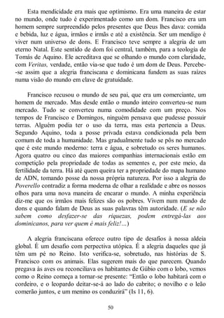 50
Esta mendicidade era mais que optimismo. Era uma maneira de estar
no mundo, onde tudo é experimentado como um dom. Francisco era um
homem sempre surpreendido pelos presentes que Deus lhes dava: comida
e bebida, luz e água, irmãos e irmãs e até a existência. Ser um mendigo é
viver num universo de dons. E Francisco teve sempre a alegria de um
eterno Natal. Este sentido de dom foi central, também, para a teologia de
Tomás de Aquino. Ele acreditava que se olhando o mundo com claridade,
com Veritas, verdade, então via-se que tudo é um dom de Deus. Percebe-
-se assim que a alegria franciscana e dominicana fundem as suas raízes
numa visão do mundo em clave de gratuidade.
Francisco recusou o mundo de seu pai, que era um comerciante, um
homem de mercado. Mas desde então o mundo inteiro converteu-se num
mercado. Tudo se converteu numa comodidade com um preço. Nos
tempos de Francisco e Domingos, ninguém pensava que pudesse possuir
terras. Alguém podia ter o uso da terra, mas esta pertencia a Deus.
Segundo Aquino, toda a posse privada estava condicionada pela bem
comum de toda a humanidade. Mas gradualmente tudo se pôs no mercado
que é este mundo moderno: terra e água, e sobretudo os seres humanos.
Agora quatro ou cinco das maiores companhias internacionais estão em
competição pela propriedade de todas as sementes e, por este meio, da
fertilidade da terra. Há até quem queira ter a propriedade do mapa humano
de ADN, tomando posse da nossa própria natureza. Por isso a alegria do
Poverello contradiz a forma moderna de olhar a realidade e abre os nossos
olhos para uma nova maneira de encarar o mundo. A minha experiência
diz-me que os irmãos mais felizes são os pobres. Vivem num mundo de
dons e quando falam de Deus as suas palavras têm autoridade. (E se não
sabem como desfazer-se das riquezas, podem entregá-las aos
dominicanos, para ver quem é mais feliz!…)
A alegria franciscana oferece outro tipo de desafios à nossa aldeia
global. É um desafio com perpectiva utópica. É a alegria daqueles que já
têm um pé no Reino. Isto verifica-se, sobretudo, nas histórias de S.
Francisco com os animais. Elas sugerem mais do que parecem. Quando
pregava às aves ou reconciliava os habitantes de Gúbio com o lobo, vemos
como o Reino começa a tornar-se presente: ―Então o lobo habitará com o
cordeiro, e o leopardo deitar-se-á ao lado do cabrito; o novilho e o leão
comerão juntos, e um menino os conduzirá‖ (Is 11, 6).
 