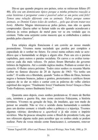 51
Diz-se que quando pregava aos peixes, estes se retiravam felizes (Fl
40). (Eu sou um dominicano típico porque a minha primeira reacção a
estas histórias é perguntar como é possível saber se um peixe está feliz!
Temos uma relação diferente com os animais. Talvez porque somos
animais, os Domini Canes (cães do senhor)… pelo que devem tratar-nos
bem). Albertto Magno interessava-se pelos peixes, mas não os queria
compreender. Queria saber se faziam ruído ou não quando acasalavam e
oferecia às ostras pedaços de metal para ver se era verdade que os
comiam. Tinha uma serpente como mascote que se embebedou e andava
perdida pelos claustros4
.
Esta utópica alegria franciscana é um convite ao nosso mundo
posmoderno. Vivemos numa sociedade que perdeu por completo a
capacidade de o sonhar no futuro. Eu cresci numa cultura onde se acre-
ditava que a humanidade se dirigia a algum sítio. Para uns era o paraíso
capitalista, para outros o paraíso socialista. Os carros e os aviões torna-
vam-se cada dia mais velozes. Os países foram libertados do governo
tirânico da Inglaterra. Até a comida inglesa mudou. Podiam-se comer rãs e
caracóis. O Reino estava próximo. Todos estes sonhos os resumiu Martin
Luther no famoso discurso de 28 de Agosto de 1963: ―Eu tenho um
sonho‖. O sonho era a liberdade, quando ―todos os filhos de Deus, homens
negros e homens brancos, judeus e gentios, protestantes e católicos forem
capazes de se dar as mãos e cantar com as palavras do velho cântico
espiritual dos negros: ―Finalmente livres! Finalmente livres! Graças a Deus
Todo-Poderoso, somos finalmente livres.‖
Quarenta anos depois, esses sonhos perderam-se. O muro de Berlim
caiu, terminou a guerra fria, mas como escreveu Fukuyama, a história
terminou. Vivemos na geração do hoje, do imediato, que tem medo de
pensar no amanhã. Não se vive o sentido duma humanidade a caminho
para um destino comum: o triunfo sobre a pobreza e a injustiça. Tivemos
algumas vitórias: derrubou-se a apartheid e já não existe o império
soviético. Mas há poucas situações como o Brasil do presidente Lula, que
nos oferecem alguma razão para acreditar que os sonhos ainda se podem
realizar. Parte da vossa missão como franciscanos é, certamente, renovar
—————
4
Simon Tugwell OP, Albert and Thomas: Selected Writings, New York, 1988, p. 29
 