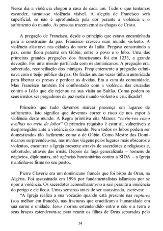 54
Nesse dia a violência chegou a casa de cada um. Tudo o que tentamos
esconder, tornou-se violência visível. A alegria de Francisco será
superficial, se não é aprofundada pela dor perante a violência e o
sofrimento do mundo. As pessoas trazem em si as chagas de Cristo.
A pregação de Francisco, desde o princípio que estava encaminhada
para a construção da paz. Francisco cresceu num mundo violento. A
violência alastrava nas cidades do norte da Itália. Pregava construindo a
paz, como ficou patente em Gúbio, entre o povo e o lobo. Uma das
primeiras grandes pregações dos franciscanos foi em 1233, a grande
devoção. Foi uma missão partilhada com os dominicanos. A pregação era,
sobretudo, reconciliação dos inimigos. Frequentemente a pregação culmi-
nava com o beijo público da paz. Os frades muitas vezes tinham autoridade
para libertar os presos e perdoar as dívidas. Era a cura da comunidade.
Mas Francisco também foi confrontado com a violência das cruzadas
contra o Islão que ele rejeitou na sua visita ao Sultão. Como podem os
seus irmãos ser pregadores da paz neste mundo violento e crucificado?
Primeiro que tudo devemos marcar presença em lugares de
sofrimento. Isto significa que devemos correr o risco de nos expor à
violência deste mundo. A Regra primitiva cita Mateus: ―envio-vos como
ovelhas no meio de lobos‖ O primeiro requisito é estar aí, vulneráveis e
desprotegidos ante a violência do mundo. Nem todos os lobos podem ser
domesticados tão facilmente como o de Gúbio. Como Mestre dos Domi-
nicanos surpreendeu-me, nas minhas viagens pelos lugares mais obscuros e
violentos, encontrar a Igreja presente através de sacerdotes e religiosos e,
sobretudo, através das irmãs. Depois da fuga generalizada – homens de
negócios, diplomatas, até agências humanitárias contra a SIDA – a Igreja
mantinha-se firme no seu posto..
Pierre Claverie era um dominicano francês que foi bispo de Oran, na
Algéria. Foi assassinado em 1996 por fundamentalistas islâmicos por se
opor à violência. Os sacerdotes aconselharam-no a sair perante a iminência
do perigo e ele ficou. Umas semanas antes de ser assassinado, escreveu:
―A Igreja realiza a sua vocação quando está presente nas ruptures
(soa melhor em francês), nas fracturas que crucificam a humanidade em
sua carne e unidade. Jesus morreu estendendido entre o céu e a terra e
seus braços estenderam-se para reunir os filhos de Deus separados pelo
 