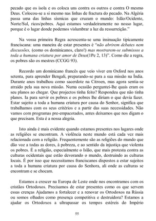 55
pecado que os isola e os coloca uns contra os outros e contra O mesmo
Deus. Colocou-se a si mesmo nas linhas de fractura do pecado. Na Algéria
passa uma das linhas sísmicas que cruzam o mundo: Islão/Ocidente,
Norte/Sul, ricos/pobres. Aqui estamos verdadeiramente no nosso lugar,
porque é o lugar donde podemos vislumbrar a luz da ressurreição.‖
Na vossa primeira Regra acrescenta-se uma insinuação tipicamente
franciscana: uma maneira de estar presentes é ―não abrirem debates nem
discussões, (como os dominicanos, claro!) mas mostrarem-se submissos a
toda a humana criatura por amor de Deus(1Pe 2, 13)‖. Como diz a regra,
os pobres são os mestres (CCGG 93).
Recordo um dominicano francês que veio viver em Oxford nos anos
setenta, para aprender Bengali, preparando-se para a sua missão na Índia.
Durante anos trabalhou como sacerdote na Citroen, mas agora sentia-se
atraído pela sua nova missão. Numa ocasião perguntei-lhe quais eram os
seu planos ao chegar. Que projectos tinha feito? Respondeu que não tinha
planos. Ia para servir os pobres e os pobres lhe diriam o que devia fazer.
Estar sujeito a toda a humana criatura por causa do Senhor, significa que
trabalhamos com os seus critérios e a partir das suas necessidades. Não
vamos com programas pre-empacotados, antes deixamos que nos digam o
que precisam. Esta é a nossa alegria.
Isto ainda é mais evidente quando estamos presentes nos lugares onde
as religiões se encontram. A violência neste mundo está cada vez mais
relacionada com a religião. Frequentemente são as religiões do mundo que
dão voz a todas as dores, à pobreza, e ao sentido da injustiça que violenta
os pobres. É a religião, especialmente o Islão, que mais protesta contra as
culturas ocidentais que estão devorando o mundo, destruindo as culturas
locais. É por isso que necessitamos franciscanos dispostos a estar sujeitos
a toda a humana criatura por causa do Senhora, ali onde as culturas se
encontram e se chocam.
Estamos a crescer na Europa de Leste onde nos encontramos com os
cristãos Ortodoxos. Precisamos de estar presentes como os que servem
essas crenças Ajudamos a fortalecer e a renovar os Ortodoxos na Rússia
ou somos olhados como presença competitiva e destruidora? Estamos a
ajudar os Ortodoxos a ultrapassar os tempos estéreis do Império
 