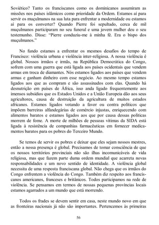 56
Soviético? Tanto os franciscanos como os dominicanos assumiram as
missões nos países islâmicos como prioridade da Ordem. Estamos aí para
servir os muçulmanos na sua luta para enfrentar a modernidade ou estamos
aí para os converter? Quando Pierre foi sepultado, cerca de mil
muçulmanos participaram no seu funeral e uma jovem mulher deu o seu
testemunho. Disse: ―Pierre conduziu-me à minha fé. Era o bispo dos
muçulmanos.‖
No fundo estamos a enfrentar os mesmos desafios do tempo de
Francisco: violência urbana e violência inter-religiosa. A nossa violência é
global. Nossos irmãos e irmãs, na República Democrática do Congo,
sofrem com uma guerra que está ligada aos países ocidentais que vendem
armas em troca de diamantes. Nós estamos ligados aos países que vendem
armas e ganham dinheiro com esse negócio. Ao mesmo tempo estamos
ligados aos que as compram e são assassinados com elas. Quando há
desnutrição em países de África, isso anda ligado frequentemente aos
imensos subsídios que os Estados Unidos e a União Europeia dão aos seus
agricultores, causa de destruição da agricultura de muitos estados
africanos. Estamos ligados votando a favor ou contra políticos que
impõem barreiras alfandegárias de comércio injustas, enriquecendo com
alimentos baratos e estamos ligados aos que por causa dessas políticas
morrem de fome. A morte de milhões de pessoas vítimas da SIDA está
ligada à resistência de companhias farmacêuticas em fornecer medica-
mentos baratos para os pobres do Terceiro Mundo.
Se temos de servir os pobres e deixar que eles sejam nossos mestres,
então a nossa presença é global. Precisamos de tomar consciência de que
os nossos territórios provinciais não são ilhas incomunicáveis de vida
religiosa, mas que fazem parte duma ordem mundial que acarreta novas
responsabilidades e um novo sentido de identidade. A violência global
necessita de uma resposta franciscana global. Não chega que os irmãos do
Congo enfrentem a violência do Congo. Também diz respeito aos francis-
canos americanos, franceses e britânicos. Todos participamos na rede de
violência. Se pensamos em termos de nossas pequenas províncias locais
estamos agarrados a um mundo que está morrendo.
Todos os frades se devem sentir em casa, neste mundo novo em que
as fronteiras nacionais já não são importantes. Pertencemos às primeiras
 