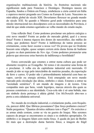 57
organizações multinacionais da história. As fronteiras nacionais não
significaram nada para Francisco e Domingos. Domingos nasceu em
Espanha, fundou a Ordem em França, estabeleceu a cúria central em Itália
e esperava morrer pregando aos Comos na Europa de Leste. Nascemos na
mini-aldeia global do século XIII. Deveríamos florescer no grande mundo
do século XXI. Se quando o Ministro geral pede voluntários para uma
missão internacional nos desculpamos com as necessidades da Província, é
sinal de que ainda estamos agarrados ao velho mundo do estado-nação.
Uma reflexão final. Como podemos proclamar um palavra enérgica a
este novo mundo? Frente ao poder do mercado global, qual é a nossa
força? Frente à imensa riqueza dos donos do narcotráfico, das máfias do
crime, que podemos fazer? Frente à indiferença de tantas pessoas ao
cristianismo, como fazer escutar a nossa voz? Os jovens que no Ocidente
buscam uma religião, quase sempre correm atrás duma forma de budismo
já gasto ou dum panteísmo da New Age. Como podemos pronunciar uma
palavra que atravesse estas barreira de indiferença e hostilidade?
Estou convencido que estamos a entrar numa cultura que pode ser
altamente receptiva ao Evangelho. Só temos é de encontrar uma forma de
o proclamar. A velha era do capitalismo industrial está morrendo. O
mundo já não se rege pelo intercâmbio de matérias pesadas, da exportação
de ferro e carros. O poder não é primordialmente industrial com base no
vapor, carvão ou energia atómica. Está emergindo um novo mundo
marcado pela circulação das ideias, símbolos e sinais. Estamos a entrar na
―sociedade semiótica‖. É um mundo de imagens e de ícones. Uma
companhia mais que bens, vende logotipos, marcas através das quais as
pessoas constróem a sua identidade. Coca-cola não é só uma bebida, mas
um símbolo desta pertença à aldeia global. Um McDonalds abre-nos a
porta a esta cidadania universal.
No mundo da revolução industrial, o cristianismo podia, com frequên-
cia, parecer débil. Que fábricas possuíamos? Que força podíamos exercer?
Stalin perguntou: ―Quantas divisões militares tem o Papa?‖. Os exércitos e
as armas ainda contam, como se viu na guerra do Iraque. Mas seremos
capazes de pregar se encontramos os sinais e os símbolos apropriados. Os
símbolos e as imagens falam com muita força. A queda do juro de Berlim
foi mais que a destruição duma barreira física; a imagem do frágil
 