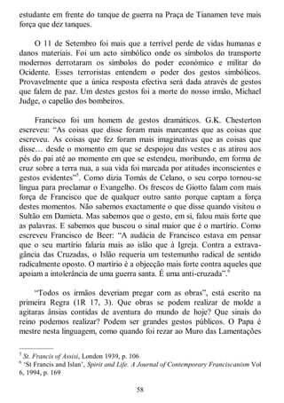 58
estudante em frente do tanque de guerra na Praça de Tianamen teve mais
força que dez tanques.
O 11 de Setembro foi mais que a terrível perde de vidas humanas e
danos materiais. Foi um acto simbólico onde os símbolos do transporte
modernos derrotaram os símbolos do poder económico e militar do
Ocidente. Esses terroristas entendem o poder dos gestos simbólicos.
Provavelmente que a única resposta efectiva será dada através de gestos
que falem de paz. Um destes gestos foi a morte do nosso irmão, Michael
Judge, o capelão dos bombeiros.
Francisco foi um homem de gestos dramáticos. G.K. Chesterton
escreveu: ―As coisas que disse foram mais marcantes que as coisas que
escreveu. As coisas que fez foram mais imaginativas que as coisas que
disse… desde o momento em que se despojou das vestes e as atirou aos
pés do pai até ao momento em que se estendeu, moribundo, em forma de
cruz sobre a terra nua, a sua vida foi marcada por atitudes inconscientes e
gestos evidentes‖5
. Como dizia Tomás de Celano, o seu corpo tornou-se
língua para proclamar o Evangelho. Os frescos de Giotto falam com mais
força de Francisco que de qualquer outro santo porque captam a força
destes momentos. Não sabemos exactamente o que disse quando visitou o
Sultão em Damieta. Mas sabemos que o gesto, em si, falou mais forte que
as palavras. E sabemos que buscou o sinal maior que é o martírio. Como
escreveu Francisco de Beer: ―A audácia de Francisco estava em pensar
que o seu martírio falaria mais ao islão que à Igreja. Contra a extrava-
gância das Cruzadas, o Islão requeria um testemunho radical de sentido
radicalmente oposto. O martírio é a objecção mais forte contra aqueles que
apoiam a intolerância de uma guerra santa. É uma anti-cruzada‖.6
―Todos os irmãos deveriam pregar com as obras‖, está escrito na
primeira Regra (1R 17, 3). Que obras se podem realizar de molde a
agitaras ânsias contidas de aventura do mundo de hoje? Que sinais do
reino podemos realizar? Podem ser grandes gestos públicos. O Papa é
mestre nesta linguagem, como quando foi rezar ao Muro das Lamentações
—————
5
St. Francis of Assisi, London 1939, p. 106
6
‗St Francis and Islan‘, Spirit and Life. A Journal of Contemporary Franciscanism Vol
6, 1994, p. 169
 