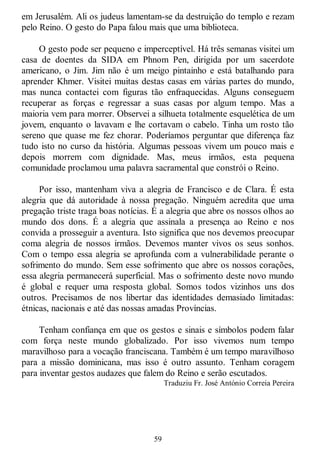 59
em Jerusalém. Ali os judeus lamentam-se da destruição do templo e rezam
pelo Reino. O gesto do Papa falou mais que uma biblioteca.
O gesto pode ser pequeno e imperceptível. Há três semanas visitei um
casa de doentes da SIDA em Phnom Pen, dirigida por um sacerdote
americano, o Jim. Jim não é um meigo pintainho e está batalhando para
aprender Khmer. Visitei muitas destas casas em várias partes do mundo,
mas nunca contactei com figuras tão enfraquecidas. Alguns conseguem
recuperar as forças e regressar a suas casas por algum tempo. Mas a
maioria vem para morrer. Observei a silhueta totalmente esquelética de um
jovem, enquanto o lavavam e lhe cortavam o cabelo. Tinha um rosto tão
sereno que quase me fez chorar. Poderíamos perguntar que diferença faz
tudo isto no curso da história. Algumas pessoas vivem um pouco mais e
depois morrem com dignidade. Mas, meus irmãos, esta pequena
comunidade proclamou uma palavra sacramental que constrói o Reino.
Por isso, mantenham viva a alegria de Francisco e de Clara. É esta
alegria que dá autoridade à nossa pregação. Ninguém acredita que uma
pregação triste traga boas notícias. É a alegria que abre os nossos olhos ao
mundo dos dons. É a alegria que assinala a presença ao Reino e nos
convida a prosseguir a aventura. Isto significa que nos devemos preocupar
coma alegria de nossos irmãos. Devemos manter vivos os seus sonhos.
Com o tempo essa alegria se aprofunda com a vulnerabilidade perante o
sofrimento do mundo. Sem esse sofrimento que abre os nossos corações,
essa alegria permanecerá superficial. Mas o sofrimento deste novo mundo
é global e requer uma resposta global. Somos todos vizinhos uns dos
outros. Precisamos de nos libertar das identidades demasiado limitadas:
étnicas, nacionais e até das nossas amadas Províncias.
Tenham confiança em que os gestos e sinais e símbolos podem falar
com força neste mundo globalizado. Por isso vivemos num tempo
maravilhoso para a vocação franciscana. Também é um tempo maravilhoso
para a missão dominicana, mas isso é outro assunto. Tenham coragem
para inventar gestos audazes que falem do Reino e serão escutados.
Traduziu Fr. José António Correia Pereira
 