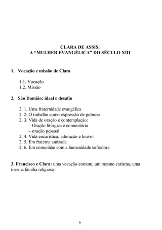 6
CLARA DE ASSIS,
A “MULHER EVANGÉLICA” DO SÉCULO XIII
1. Vocação e missão de Clara
1.1. Vocação
1.2. Missão
2. São Damião: ideal e desafio
2. 1. Uma fraternidade evangélica
2. 2. O trabalho como expressão de pobreza
2. 3. Vida de oração e contemplação:
– Oração litúrgica e comunitária
– oração pessoal
2. 4. Vida eucarística: adoração e louvor
2. 5. Em fraterna amizade
2. 6. Em comunhão com a humanidade sofredora
3. Francisco e Clara: uma vocação comum, um mesmo carisma, uma
mesma família religiosa
 