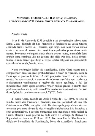 62
MENSAGEM DE JOÃO PAULO II ÀS IRMÃS CLARISSAS,
POR OCASIÃO DOS 750 ANOS DA MORTE DE SANTA CLARA DE ASSIS
Amadas irmãs
1– A 11 de Agosto de 1253 concluía a sua peregrinação sobre a terra
Santa Clara, discípula de São Francisco e fundadora da vossa Ordem,
chamada Irmãs Pobres ou Clarissas, que hoje, nos seus vários ramos,
conta com mais de novecentos mosteiros espalhados pelos cinco conti-
nentes. Setecentos e cinquenta anos depois de sua morte, a memória desta
grande santa continua viva no coração dos fiéis. Por isso, nesta circuns-
tância, é com prazer que dirijo à vossa família religiosa um pensamento
cordial e uma saudação afectuosa.
Numa celebração jubilar tão significativa, Santa Clara exorta-nos a
compreender cada vez mais profundamente o valor da vocação, dom de
Deus que é preciso frutificar. A este propósito escreveu no seu testa-
mento: ―A nossa vocação é o maior de todos os benefícios que recebemos
e diariamente continuamos a receber do nosso benfeitor, o Pai das
misericórdias, pelos quais devemos render muitas graças; e quanto mais
perfeita e sublime ela é, tanto mais d‘Ele nos tornamos devedores. Por isso
diz o Apóstolo: conhece a tua vocação‖ (TCL 2-4).
2– Santa Clara, nascida em Assis à volta de 1193-1194, no seio da
família nobre dos Favarone Offreducio, recebeu, sobretudo de sua mãe
Ortolana, uma sólida educação cristã. Iluminada pela graça divina, deixou-
-se atrair pela nova forma de vida evangélica iniciada por São Francisco e
seus companheiros, e decidiu empreender um seguimento mais radical de
Cristo. Deixou a casa paterna na noite entre o Domingo de Ramos e a
Segunda-feira Santa de 1211 ou 1212. Por conselho de São Francisco
dirigiu-se á capelinha da Porciúncula, berço da experiência franciscana,
 