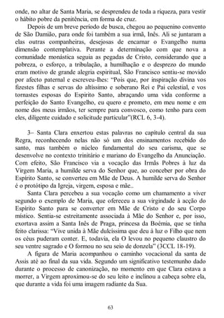 63
onde, no altar de Santa Maria, se desprendeu de toda a riqueza, para vestir
o hábito pobre da penitência, em forma de cruz.
Depois de um breve período de busca, chegou ao pequenino convento
de São Damião, para onde foi também a sua irmã, Inês. Ali se juntaram a
elas outras companheiras, desejosas de encarnar o Evangelho numa
dimensão contemplativa. Perante a determinação com que nova a
comunidade monástica seguia as pegadas de Cristo, considerando que a
pobreza, o esforço, a tribulação, a humilhação e o desprezo do mundo
eram motivo de grande alegria espiritual, São Francisco sentiu-se movido
por afecto paternal e escreveu-lhes: ―Pois que, por inspiração divina vos
fizestes filhas e servas do altíssimo e soberano Rei e Pai celestial, e vos
tornastes esposas do Espirito Santo, abraçando uma vida conforme a
perfeição do Santo Evangelho, eu quero e prometo, em meu nome e em
nome dos meus irmãos, ter sempre para convosco, como tenho para com
eles, diligente cuidado e solicitude particular‖(RCL 6, 3-4).
3– Santa Clara enxertou estas palavras no capítulo central da sua
Regra, reconhecendo nelas não só um dos ensinamentos recebido do
santo, mas também o núcleo fundamental do seu carisma, que se
desenvolve no contexto trinitário e mariano do Evangelho da Anunciação.
Com efeito, São Francisco via a vocação das Irmãs Pobres à luz da
Virgem Maria, a humilde serva do Senhor que, ao conceber por obra do
Espírito Santo, se converteu em Mãe de Deus. A humilde serva do Senhor
é o protótipo da Igreja, virgem, esposa e mãe..
Santa Clara percebeu a sua vocação como um chamamento a viver
segundo o exemplo de Maria, que ofereceu a sua virgindade à acção do
Espírito Santo para se converter em Mãe de Cristo e do seu Corpo
místico. Sentia-se estreitamente associada à Mãe do Senhor e, por isso,
exortava assim a Santa Inês de Praga, princesa da Boémia, que se tinha
feito clarissa: ―Vive unida à Mãe dulcíssima que deu à luz o Filho que nem
os céus puderam conter. E, todavia, ela O levou no pequeno claustro do
seu ventre sagrado e O formou no seu seio de donzela‖ (3CCL 18-19).
A figura de Maria acompanhou o caminho vocacional da santa de
Assis até ao final da sua vida. Segundo um significativo testemunho dado
durante o processo de canonização, no momento em que Clara estava a
morrer, a Virgem aproximou-se do seu leito e inclinou a cabeça sobre ela,
que durante a vida foi uma imagem radiante da Sua.
 