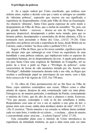 64
O privilégio da pobreza
4– Só a opção radical por Cristo crucificado, que realizou com
ardente amor, explica a decisão com que a santa se entregou no caminho
da ‗altíssima pobreza‘, expressão que encerra em seu significado a
experiência de desprendimento vivida pelo Filho de Deus na Encarnação.
Ao chamá-la ‗altíssima‘, Santa Clara queria expressar de certo modo o
despojamento do Filho de Deus, que a enchia de assombro: ―Se, pois, um
tão grande Senhor – escreveu – desceu ao seio da Virgem Maria e
apareceu desprezível, desamparado e pobre neste mundo, para que os
homens pobres, desamparados e carenciados do divino alimento, n‘Ele se
tornassem ricos possuindo o Reino dos Céus…(1CCL 19-20). Clara
percebeu esta pobreza em toda a experiência de Jesus, desde Belém até ao
Calvário, onde o Senhor ―nu ficou sobre o patíbulo‖(TCL 45).
Seguir o Filho de Deus, que se fez nosso caminho, significava para ela
não desejar mais que submergir-se com Cristo na experiência de uma
humildade e uma pobreza radicais, que implicavam todos os aspectos da
experiência humana, até ao desprendimento da cruz. A opção pela pobreza
era para Santa Clara uma exigência de fidelidade ao Evangelho, até ao
ponto de a levar a pedir ao Papa o ―Privilégio da pobreza‖, como
característica da forma de vida monástica iniciada por ela. Inseriu este
―Privilégio‖, defendido tenazmente durante toda a sua vida, na Regra que
recebeu a confirmação papal na antevéspera da sua morte, com a bula
Solet annuere,de 9 de Agosto de 1253. Faz 750 anos.
5– Os olhos de Clara permaneceram até ao fim fixos no Filho de
Deus, cujos mistérios contemplava sem cessar. Olhava como o olhar
amante de esposa, desejosa de uma comunicação cada vez mais plena.
Entregava-se, de maneira particular, à meditação da Paixão, contemplando
o mistério de Cristo, que do alto da cruz a chamava e atraía. Escreveu:
―Vós que passais, contemplai e vede se há dor semelhante à minha.
Respondamos com uma só voz e um só espírito a este grito de dor: a
pensar nisto sem cessar, minha alma desfalece dentro de mim‖ (4CCL 25-
-26). E exortava: ―Desta maneira o teu coração se inflame duma caridade
cada vez mais forte, ó rainha do rei celeste… e exclama… plena de anseios
e com profundo amor: atrai-me… ó celeste Esposo‖ (ibid. 27-29).
Esta comunhão plena com o mistério de Cristo introduziu-a na
experiência da intimidade trinitária, na qual a alma toma cada vez mais
 