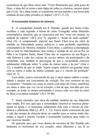 65
consciência de que Deus mora nela: ―Creio firmemente que, pela graça de
Deus, a alma fiel se torna a mais digna de todas as criaturas, mesmo maior
que o Céu. Sá a alma crente se transforma em sua mansão e seu trono pela
caridade de que estão privados os ímpios‖ (3CCl 22-23).
O testemunho luminoso da clausura
6– A comunidade reunida em S. Damião, guiada por Santa Clara,
escolheu a vida segundo a forma do santo Evangelho numa dimensão
contemplativa claustral, que se caracteriza por um ―viver em comum, na
unidade de espírito‖ (RCL prol 5), segundo o ―modo de santa unidade‖
(ibid 16). A compreensão especial que Santa Clara teve do valor da
unidade na fraternidade parece referir-se a uma profunda experiência
contemplativa do Mistério trinitário. Com efeito, a autêntica contemplação
não se isola no individualismo, mas realiza a verdade de ser um no Pai, no
Filho e no Espírito Santo. Santa Clara não só organizou na sua Regra a
vida fraterna à volta dos valores do serviço mútuo, da participação e da
comunhão, mas também se preocupou de que a comunidade estivesse
solidamente edificada sobre ―a união do mútuo amor e da paz‖ (ibid 4,
22), e também de que as irmãs ―sejam sempre solícitas em guardar umas
com as outras a união da mútua caridade, que é o vínculo da perfeição‖
(ibid 10, 7).
Com efeito, estava convencida de que o amor mútuo edifica a comu-
nidade e produz um crescimento da vocação. Por isso exortava no seu
Testamento: ―Amando-vos umas às outras com amor de Cristo, manifestai
em obras o amor que vos vai no coração, a fim de que, movidas por este
exemplo, as irmãs se sintam estimuladas a crescer cada vez mais no amor
de Deus e na mútua caridade‖ (TCL 59-60).
7– Santa entendeu este dom da unidade também na sua dimensão
mais ampla. Por isso quis que a comunidade claustral se inserisse plena-
mente na Igreja e se enraizasse solidamente nela com o vínculo da obe-
diência e submissão filial (cf. RCL 1, 12). Estava muito consciente de que
a vida das monjas de clausura devia ser espelho para as outras irmãs cha-
madas a seguir a mesma vocação e testemunho luminoso para todos os
que vivem no mundo.
Os quarenta anos que viveu dentro do mosteiro de São Damião não
limitaram os horizontes do seu coração, antes dilataram a sua fé na
 