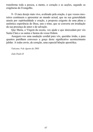 67
transforma toda a pessoa, a mente, o coração e as acções, segundo as
exigências do Evangelho.
9– O meu desejo mais vivo, avalizado pela oração, é que vossos mos-
teiros continuem a apresentar ao mundo actual, que na sua generalidade
anseia por espiritualidade e oração, a proposta exigente de uma plena e
autêntica experiência de Deus, uno e trino, que se converta em irradiação
da sua presença de amor e de salvação.
Que Maria, a Virgem da escuta, vos ajude e que intercedam por vós
Santa Clara e as santas e beatas da vossa Ordem.
Asseguro-vos uma saudação cordial para vós, queridas irmãs, e para
quantos partilham convosco a graça deste significativo acontecimento
jubilar. A todas envio, de coração, uma especial bênção apostólica.
Vaticano, 9 de Agosto de 2003
João Paulo II
 