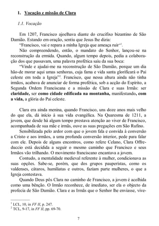 7
1. Vocação e missão de Clara
1.1. Vocação
Em 1207, Francisco ajoelhava diante do crucifixo bizantino de São
Damião. Estando em oração, sentiu que Jesus lhe dizia:
―Francisco, vai e repara a minha Igreja que ameaça ruir‖1
.
Não compreendendo, então, o mandato do Senhor, lançou-se na
reconstrução da ermida. Quando, algum tempo depois, pedia a colabora-
ção dos que passavam, uma palavra profética saiu da sua boca:
―Vinde e ajudai-me na reconstrução de São Damião, porque um dia
hão-de morar aqui umas senhoras, cuja fama e vida santa glorificará o Pai
celeste em toda a Igreja‖2
. Francisco, que nessa altura ainda não tinha
irmãos, acabava de anunciar de forma profética, sob a acção do Espírito, a
Segunda Ordem Franciscana e a missão de Clara e suas Irmãs: ser
claridade, ser como cidade edificada na montanha, manifestando, com
a vida, a glória do Pai celeste.
Clara era ainda menina, quando Francisco, uns doze anos mais velho
do que ela, dá início à sua vida evangélica. Na Quaresma de 1211, a
jovem, que desde há algum tempo prestava atenção ao viver de Francisco,
acompanhada de sua mãe e irmãs, ouve as suas pregações em São Rufino.
Sensibilizada pelo ardor com que o jovem fala e convida à conversão
a Cristo e aos irmãos, a uma profunda conversão interior, pede para falar
com ele. Depois de alguns encontros, como refere Celano, Clara Offre-
duccio está decidida a seguir o mesmo caminho que Francisco e seus
Irmãos vão trilhando. O movimento franciscano encantava a jovem.
Contudo, a mentalidade medieval referente à mulher, condicionava as
suas opções. Sabe-se, porém, que dos grupos pauperístas, como os
valdenses, cátaros, humiliatas e outros, faziam parte mulheres, o que a
Igreja contestava.
Quando Deus pôs Clara no caminho de Francisco, a jovem é acolhida
como uma bênção. O Irmão reconhece, de imediato, ser ela o objecto da
profecia de São Damião. Clara e as Irmãs que o Senhor lhe enviasse, vive-
—————
1
LCL, 10, in FF II, p. 247.
2
TCL, 9-17, in FF II, pp. 69-70.
 