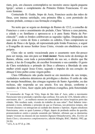 8
riam, pois, em clausura contemplativa no mosteiro anexo àquela pequena
Igreja3
; seriam o complemento da Primeira Ordem Franciscana. O seu
rosto feminino.
Contactado D. Guido, bispo de Assis, Francisco aceita das mãos de
Deus, com imensa satisfação, esta primeira filha e, com permissão do
mesmo prelado, começa a sua formação evangélica.
Na noite que se seguiu ao domingo de Ramos de 1212, a conselho de
Francisco e com o assentimento do prelado, Clara ―deixou a casa paterna,
a cidade e os familiares e apressou-se a ir para Santa Maria da Por-
ciúncula‖4
, onde os Irmãos celebravam as sagradas vigílias. Despojada das
suas jóias e vestes de festa e cortados os cabelos, Clara compromete-se
diante de Deus e da Igreja, ali representada pelo Irmão Francisco, a seguir
o Evangelho de nosso Senhor Jesus Cristo, vivendo em obediência e sem
próprio.
Clara não se sentia vocacionada para o casamento nem tão-pouco
para ser monja, mas sim para ser irmã menor. Nesta noite de domingo de
Ramos, afirma, com toda a potencialidade do seu ser, o direito que lhe
assiste, à luz do Evangelho, de escolher livremente o seu caminho. O gesto
de Clara restabelecia o primado de Deus e afirmava a liberdade de uma
mulher cristã seguir Jesus Cristo, segundo o impulso do seu coração: de
abraçar Cristo pobre como virgem pobre.
Clara Offreduccio não podia inserir-se em mosteiros do seu tempo,
verdadeiros senhorios detentores de privilégios e direitos. O estilo de vida
das monjas beneditinas, das cónegas regrantes de Santo Agostinho, ou das
reclusas, não respondia ao seu anseio. Era seu desejo, conforme o
mandato de Cristo, fazer opção pela pobreza evangélica, pela fraternidade
—————
3
O testemunho de Tiago de Vitry, bispo de São João d‘ Acre, sobre o movimento
franciscano tem-se prestado a opiniões algo confusas. Em carta de 1216, falando sobre o
movimento, diz: ―…as mulheres moram em comunidade em vários hospícios perto das
cidades. Não recebem nada, vivendo do trabalho de suas mãos‖. Paul Sabatier inter-
pretando o texto, defendeu o princípio de que as Clarissas, nos primeiros tempos, não
tiveram clausura e se entregavam ao cuidado dos doentes e leprosos. Alguns estudiosos
franciscanos, entre os quais Lemmes y Oliger, depois de profunda análise da questão,
pronunciando-se contra a posição assumida por Sabatier, afirmam que as damianitas
sempre viveram na clausura do seu mosteiro (Ignacio Omaechevarria, ofm, Escritos de
Santa Clara y documentos complementarios, edición bilingüe, BAC, Madrid, 1982, pp.
34-36).
4
LCL, 8, in FF II, p. 246.
 