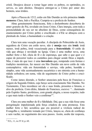 9
cristã. Desejava descer a tomar lugar entre os pobres, os oprimidos, os
servos, os sem direitos. Desejava entregar-se a Cristo por amor dos
homens, seus irmãos.
Após a Páscoa de 1212, estão em São Damião as três primeiras irmãs
menores: Clara, Inês e Pacífica. Cumpria-se a profecia do Senhor.
Alma genuinamente franciscana, feita a deslumbrante descoberta do
amor gratuito do Pai, revelado em Jesus Cristo, Clara imergiu, com toda a
potencialidade do seu ser no absoluto de Deus, como consequência do
enamoramento por Cristo pobre e crucificado e n‘Ele se abraçou com a
plenitude do Amor, a humanidade e a criação.
Clara tem uma vocação peculiar. A discípula do Pobrezinho de Assis,
seguidora de Cristo em estilo novo, não é monja mas sim irmã: irmã
menor, irmã pobre, irmã vocacionada para a fraternidade. O estilo de
vida que abraça é novidade na Igreja. Clara é uma mulher nova, uma
mulher forte e fiel, cheia de fé e de esperança, que sabe o que quer e é
capaz de percorrer todos os caminhos para chegar aonde Deus a impele.
Mas, é mais do que isso: é uma inovadora que, rompendo com formas e
tradições monásticas, faz nascer em São Damião um novo estilo de vida
contemplativa: vida em fraternidade e serviço, vida pobre, humilde e
simples, uma vida acentuadamente eucarística e em sintonia com a huma-
nidade sofredora; em suma, vida de seguimento de Cristo pobre e cruci-
ficado.
Como íamos dizendo, o Senhor anunciara pela boca de Francisco a
origem da Segunda Ordem, cujo berço seria exactamente São Damião. No
Testamento, Clara reconhece ser ela e suas Irmãs, presentes e futuras, o
alvo da profecia. Com efeito, falando de Francisco, escreve: ―…iluminado
pelo Espírito Santo, profetizou, com grande alegria, a nosso respeito, tudo
o que mais tarde o Senhor veio a confirmar‖5
.
Clara era uma mulher de fé e fidelidade. Daí, que a sua vida fosse uma
peregrinação impulsionada pela força criadora de uma promessa. Esta
mulher forte e fiel, acreditou que era possível a vivência radical do
Evangelho e, totalmente tomada por Cristo, lançou-se, cheia de confiança
e sem vacilar, no seguimento dos seus passos. Assim, soube dar resposta,
—————
5
TCL, 11, in FF II, p. 69.
 