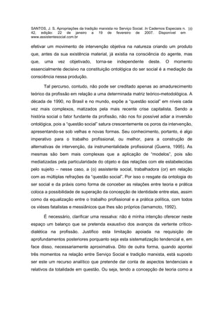 SANTOS, J. S. Apropriações da tradição marxista no Serviço Social. In Cadernos Especiais n.   10
42, edição: 22 de janeiro a 19 de fevereiro de 2007. Disponível em
www.assistentesocial.com.br

efetivar um movimento de intervenção objetiva na natureza criando um produto
que, antes da sua existência material, já existia na consciência do agente, mas
que,   uma     vez    objetivado,     torna-se    independente       deste.    O    momento
essencialmente decisivo na constituição ontológica do ser social é a mediação da
consciência nessa produção.

       Tal percurso, contudo, não pode ser creditado apenas ao amadurecimento
teórico da profissão em relação a uma determinada matriz teórico-metodológica. A
década de 1990, no Brasil e no mundo, expõe a “questão social” em níveis cada
vez mais complexos, matizados pela mais recente crise capitalista. Sendo a
história social o fator fundante da profissão, não nos foi possível adiar a inversão
ontológica, pois a “questão social” satura crescentemente os poros da intervenção,
apresentando-se sob velhas e novas formas. Seu conhecimento, portanto, é algo
imperativo para o trabalho profissional, ou melhor, para a construção de
alternativas de intervenção, da instrumentalidade profissional (Guerra, 1995). As
mesmas são bem mais complexas que a aplicação de “modelos”, pois são
mediatizadas pela particularidade do objeto e das relações com ele estabelecidas
pelo sujeito – nesse caso, a (o) assistente social, trabalhadora (or) em relação
com as múltiplas refrações da “questão social”. Por isso o resgate da ontologia do
ser social e da práxis como forma de conceber as relações entre teoria e prática
coloca a possibilidade de superação da concepção de identidade entre elas, assim
como da equalização entre o trabalho profissional e a prática política, com todos
os viéses fatalistas e messiânicos que lhes são próprios (Iamamoto, 1992).

       É necessário, clarificar uma ressalva: não é minha intenção oferecer neste
espaço um balanço que se pretenda exaustivo dos avanços da vertente crítico-
dialética na profissão. Justifico esta limitação apoiada na requisição de
aprofundamentos posteriores porquanto seja esta sistematização tendencial e, em
face disso, necessariamente aproximativa. Dito de outra forma, quando apontei
três momentos na relação entre Serviço Social e tradição marxista, está suposto
ser este um recurso analítico que pretende dar conta de aspectos tendenciais e
relativos da totalidade em questão. Ou seja, tendo a concepção de teoria como a
 