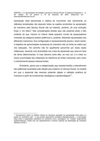 SANTOS, J. S. Apropriações da tradição marxista no Serviço Social. In Cadernos Especiais n.   11
42, edição: 22 de janeiro a 19 de fevereiro de 2007. Disponível em
www.assistentesocial.com.br

reprodução ideal aproximada e relativa do movimento real, obviamente as
reflexões tematizadas não abarcam todos os sujeitos envolvidos na apropriação
do marxismo pelo Serviço Social não se tratando, portanto, de uma evolução
linear e “em bloco”. Nas considerações tecidas aqui não pretendo eludir o fato
evidente de que, mesmo no interior deste pequeno círculo de pesquisadores
marxistas da categoria existem polêmicas e, portanto, diferentes apropriações dos
diferentes marxismos. Sua configuração é necessariamente plural e, assim sendo,
a trajetória de aproximações sucessivas do marxismo não se limita ao roteiro por
nós esboçado. Tal caminho não foi igualmente percorrido por todos esses
intelectuais, havendo uma diversidade nos níveis de apreensão que varia em face
de vários determinantes. O mais decisivo entre eles, ao meu ver, é a maior ou
menor proximidade dos intérpretes de referência às fontes marxianas, bem como
o conhecimento dessas mesmas fontes.

       Entretanto, penso que a categorização aqui exposta facilita o entendimento
das polêmicas levantadas pelo debate pós-moderno no Serviço Social, na medida
em que o essencial das mesmas pretende objetar a validade analítica do
marxismo a partir de fundamentos ideológicos e epistemológicos11.




11
   Comparecem assim no debate críticas ao marxismo apoiadas na equalização entre este e a
queda do socialismo real – o que seriam argumentos fundados ideologicamente – e derivações
disso para a capacidade explicativa do marxismo como “paradigma” ou “modelo” (argumentos
epistemológicos). Sobre isso ver especialmente o terceiro capítulo da dissertação de mestrado
referida na nota 1.
 