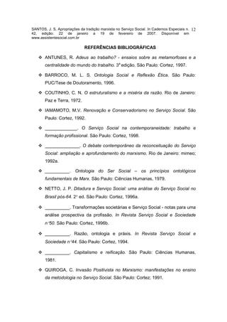 SANTOS, J. S. Apropriações da tradição marxista no Serviço Social. In Cadernos Especiais n.   12
42, edição: 22 de janeiro a 19 de fevereiro de 2007. Disponível em
www.assistentesocial.com.br

                              REFERÊNCIAS BIBLIOGRÁFICAS

       ANTUNES, R. Adeus ao trabalho? - ensaios sobre as metamorfoses e a
       centralidade do mundo do trabalho. 3a edição. São Paulo: Cortez, 1997.

       BARROCO, M. L. S. Ontologia Social e Reflexão Ética. São Paulo:
       PUC/Tese de Doutoramento, 1996.

       COUTINHO, C. N. O estruturalismo e a miséria da razão. Rio de Janeiro:
       Paz e Terra, 1972.

       IAMAMOTO, M.V. Renovação e Conservadorismo no Serviço Social. São
       Paulo: Cortez, 1992.

       _____________. O Serviço Social na contemporaneidade: trabalho e
       formação profissional. São Paulo: Cortez, 1998.

       ______________. O debate contemporâneo da reconceituação do Serviço
       Social: ampliação e aprofundamento do marxismo. Rio de Janeiro: mimeo;
       1992a.

       __________. Ontologia do Ser Social – os princípios ontológicos
       fundamentais de Marx. São Paulo: Ciências Humanas, 1979.

       NETTO, J. P. Ditadura e Serviço Social: uma análise do Serviço Social no
       Brasil pós-64. 2° ed. São Paulo: Cortez, 1996a.

       __________. Transformações societárias e Serviço Social - notas para uma
       análise prospectiva da profissão. In Revista Serviço Social e Sociedade
       n°50. São Paulo: Cortez, 1996b.

       __________. Razão, ontologia e práxis. In Revista Serviço Social e
       Sociedade n°44. São Paulo: Cortez, 1994.

       __________. Capitalismo e reificação. São Paulo: Ciências Humanas,
       1981.

       QUIROGA, C. Invasão Positivista no Marxismo: manifestações no ensino
       da metodologia no Serviço Social. São Paulo: Cortez; 1991.
 