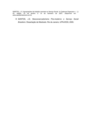 SANTOS, J. S. Apropriações da tradição marxista no Serviço Social. In Cadernos Especiais n.   13
42, edição: 22 de janeiro a 19 de fevereiro de 2007. Disponível em
www.assistentesocial.com.br

       SANTOS, J.S. Neoconservadorismo Pós-moderno e Serviço Social
       Brasileiro. Dissertação de Mestrado. Rio de Janeiro, UFRJ/ESS, 2000.
 