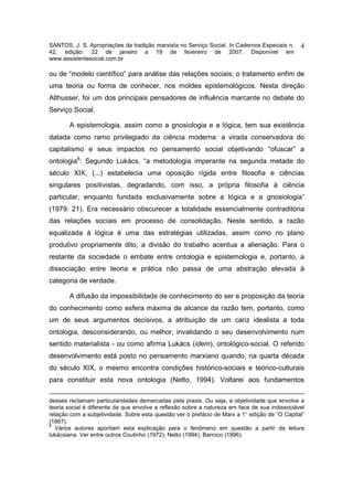 SANTOS, J. S. Apropriações da tradição marxista no Serviço Social. In Cadernos Especiais n.    4
42, edição: 22 de janeiro a 19 de fevereiro de 2007. Disponível em
www.assistentesocial.com.br

ou de “modelo científico” para análise das relações sociais; o tratamento enfim de
uma teoria ou forma de conhecer, nos moldes epistemológicos. Nesta direção
Althusser, foi um dos principais pensadores de influência marcante no debate do
Serviço Social.

       A epistemologia, assim como a gnosiologia e a lógica, tem sua existência
datada como ramo privilegiado da ciência moderna: a virada conservadora do
capitalismo e seus impactos no pensamento social objetivando “ofuscar” a
ontologia8: Segundo Lukács, “a metodologia imperante na segunda metade do
século XIX, (...) estabelecia uma oposição rígida entre filosofia e ciências
singulares positivistas, degradando, com isso, a própria filosofia à ciência
particular, enquanto fundada exclusivamente sobre a lógica e a gnosiologia”
(1979: 21). Era necessário obscurecer a totalidade essencialmente contraditória
das relações sociais em processo de consolidação. Neste sentido, a razão
equalizada à lógica é uma das estratégias utilizadas, assim como no plano
produtivo propriamente dito, a divisão do trabalho acentua a alienação. Para o
restante da sociedade o embate entre ontologia e epistemologia e, portanto, a
dissociação entre teoria e prática não passa de uma abstração elevada à
categoria de verdade.

       A difusão da impossibilidade de conhecimento do ser e proposição da teoria
do conhecimento como esfera máxima de alcance da razão tem, portanto, como
um de seus argumentos decisivos, a atribuição de um cariz idealista a toda
ontologia, desconsiderando, ou melhor, invalidando o seu desenvolvimento num
sentido materialista - ou como afirma Lukács (idem), ontológico-social. O referido
desenvolvimento está posto no pensamento marxiano quando, na quarta década
do século XIX, o mesmo encontra condições histórico-sociais e teórico-culturais
para constituir esta nova ontologia (Netto, 1994). Voltarei aos fundamentos

desses reclamam particularidades demarcadas pela praxis. Ou seja, a objetividade que envolve a
teoria social é diferente da que envolve a reflexão sobre a natureza em face de sua indissociável
relação com a subjetividade. Sobre esta questão ver o prefácio de Marx a 1° edição de “O Capital”
(1867).
8
  Vários autores apontam esta explicação para o fenômeno em questão a partir da leitura
lukácsiana. Ver entre outros Coutinho (1972); Netto (1994); Barroco (1996).
 