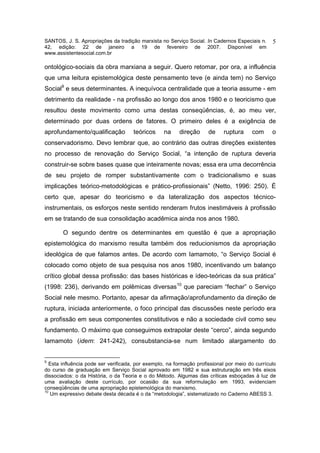 SANTOS, J. S. Apropriações da tradição marxista no Serviço Social. In Cadernos Especiais n.      5
42, edição: 22 de janeiro a 19 de fevereiro de 2007. Disponível em
www.assistentesocial.com.br

ontológico-sociais da obra marxiana a seguir. Quero retomar, por ora, a influência
que uma leitura epistemológica deste pensamento teve (e ainda tem) no Serviço
Social9 e seus determinantes. A inequívoca centralidade que a teoria assume - em
detrimento da realidade - na profissão ao longo dos anos 1980 e o teoricismo que
resultou deste movimento como uma destas conseqüências, é, ao meu ver,
determinado por duas ordens de fatores. O primeiro deles é a exigência de
aprofundamento/qualificação           teóricos     na    direção      de    ruptura     com      o
conservadorismo. Devo lembrar que, ao contrário das outras direções existentes
no processo de renovação do Serviço Social, “a intenção de ruptura deveria
construir-se sobre bases quase que inteiramente novas; essa era uma decorrência
de seu projeto de romper substantivamente com o tradicionalismo e suas
implicações teórico-metodológicas e prático-profissionais” (Netto, 1996: 250). É
certo que, apesar do teoricismo e da lateralização dos aspectos técnico-
instrumentais, os esforços neste sentido renderam frutos inestimáveis à profissão
em se tratando de sua consolidação acadêmica ainda nos anos 1980.

       O segundo dentre os determinantes em questão é que a apropriação
epistemológica do marxismo resulta também dos reducionismos da apropriação
ideológica de que falamos antes. De acordo com Iamamoto, “o Serviço Social é
colocado como objeto de sua pesquisa nos anos 1980, incentivando um balanço
crítico global dessa profissão: das bases históricas e ídeo-teóricas da sua prática”
(1998: 236), derivando em polêmicas diversas10 que pareciam “fechar” o Serviço
Social nele mesmo. Portanto, apesar da afirmação/aprofundamento da direção de
ruptura, iniciada anteriormente, o foco principal das discussões neste período era
a profissão em seus componentes constitutivos e não a sociedade civil como seu
fundamento. O máximo que conseguimos extrapolar deste “cerco”, ainda segundo
Iamamoto (idem: 241-242), consubstancia-se num limitado alargamento do


9
   Esta influência pode ser verificada, por exemplo, na formação profissional por meio do currículo
do curso de graduação em Serviço Social aprovado em 1982 e sua estruturação em três eixos
dissociados: o da História, o da Teoria e o do Método. Algumas das críticas esboçadas à luz de
uma avaliação deste currículo, por ocasião da sua reformulação em 1993, evidenciam
conseqüências de uma apropriação epistemológica do marxismo.
10
   Um expressivo debate desta década é o da “metodologia”, sistematizado no Caderno ABESS 3.
 