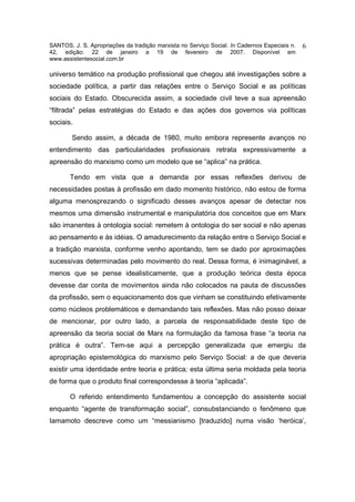 SANTOS, J. S. Apropriações da tradição marxista no Serviço Social. In Cadernos Especiais n.   6
42, edição: 22 de janeiro a 19 de fevereiro de 2007. Disponível em
www.assistentesocial.com.br

universo temático na produção profissional que chegou até investigações sobre a
sociedade política, a partir das relações entre o Serviço Social e as políticas
sociais do Estado. Obscurecida assim, a sociedade civil teve a sua apreensão
“filtrada” pelas estratégias do Estado e das ações dos governos via políticas
sociais.

        Sendo assim, a década de 1980, muito embora represente avanços no
entendimento das particularidades profissionais retrata expressivamente a
apreensão do marxismo como um modelo que se “aplica” na prática.

       Tendo em vista que a demanda por essas reflexões derivou de
necessidades postas à profissão em dado momento histórico, não estou de forma
alguma menosprezando o significado desses avanços apesar de detectar nos
mesmos uma dimensão instrumental e manipulatória dos conceitos que em Marx
são imanentes à ontologia social: remetem à ontologia do ser social e não apenas
ao pensamento e às idéias. O amadurecimento da relação entre o Serviço Social e
a tradição marxista, conforme venho apontando, tem se dado por aproximações
sucessivas determinadas pelo movimento do real. Dessa forma, é inimaginável, a
menos que se pense idealisticamente, que a produção teórica desta época
devesse dar conta de movimentos ainda não colocados na pauta de discussões
da profissão, sem o equacionamento dos que vinham se constituindo efetivamente
como núcleos problemáticos e demandando tais reflexões. Mas não posso deixar
de mencionar, por outro lado, a parcela de responsabilidade deste tipo de
apreensão da teoria social de Marx na formulação da famosa frase “a teoria na
prática é outra”. Tem-se aqui a percepção generalizada que emergiu da
apropriação epistemológica do marxismo pelo Serviço Social: a de que deveria
existir uma identidade entre teoria e prática; esta última seria moldada pela teoria
de forma que o produto final correspondesse à teoria “aplicada”.

       O referido entendimento fundamentou a concepção do assistente social
enquanto “agente de transformação social”, consubstanciando o fenômeno que
Iamamoto descreve como um “messianismo [traduzido] numa visão ‘heróica’,
 