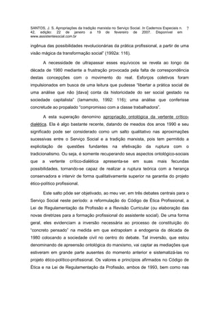 SANTOS, J. S. Apropriações da tradição marxista no Serviço Social. In Cadernos Especiais n.   7
42, edição: 22 de janeiro a 19 de fevereiro de 2007. Disponível em
www.assistentesocial.com.br

ingênua das possibilidades revolucionárias da prática profissional, a partir de uma
visão mágica da transformação social” (1992a: 116).

       A necessidade de ultrapassar esses equívocos se revela ao longo da
década de 1980 mediante a frustração provocada pela falta de correspondência
destas concepções com o movimento do real. Esforços coletivos foram
impulsionados em busca de uma leitura que pudesse “libertar a prática social de
uma análise que não [dava] conta da historicidade do ser social gestado na
sociedade capitalista” (Iamamoto, 1992: 116); uma análise que conferisse
concretude ao propalado “compromisso com a classe trabalhadora”.

       A esta superação denomino apropriação ontológica da vertente crítico-
dialética. Ela é algo bastante recente, datando de meados dos anos 1990 e seu
significado pode ser considerado como um salto qualitativo nas aproximações
sucessivas entre o Serviço Social e a tradição marxista, pois tem permitido a
explicitação    de    questões     fundantes     na   efetivação     da   ruptura    com      o
tradicionalismo. Ou seja, é somente recuperando seus aspectos ontológico-sociais
que    a   vertente    crítico-dialética   apresenta-se      em    suas     mais    fecundas
possibilidades, tornando-se capaz de realizar a ruptura teórica com a herança
conservadora e intervir de forma qualitativamente superior na garantia do projeto
ético-político profissional.

       Este salto pôde ser objetivado, ao meu ver, em três debates centrais para o
Serviço Social neste período: a reformulação do Código de Ética Profissional, a
Lei de Regulamentação da Profissão e a Revisão Curricular (ou elaboração das
novas diretrizes para a formação profissional do assistente social). De uma forma
geral, eles evidenciam a inversão necessária ao processo de constituição do
“concreto pensado” na medida em que extrapolam a endogenia da década de
1980 colocando a sociedade civil no centro do debate. Tal inversão, que estou
denominando de apreensão ontológica do marxismo, vai captar as mediações que
estiveram em grande parte ausentes do momento anterior e sistematizá-las no
projeto ético-político-profissional. Os valores e princípios afirmados no Código de
Ética e na Lei de Regulamentação da Profissão, ambos de 1993, bem como nas
 