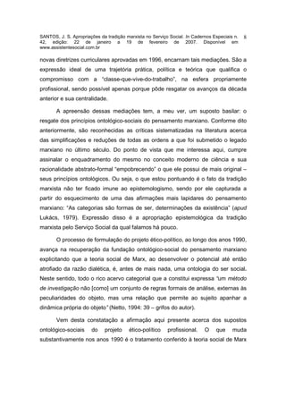 SANTOS, J. S. Apropriações da tradição marxista no Serviço Social. In Cadernos Especiais n.   8
42, edição: 22 de janeiro a 19 de fevereiro de 2007. Disponível em
www.assistentesocial.com.br

novas diretrizes curriculares aprovadas em 1996, encarnam tais mediações. São a
expressão ideal de uma trajetória prática, política e teórica que qualifica o
compromisso com a “classe-que-vive-do-trabalho”, na esfera propriamente
profissional, sendo possível apenas porque pôde resgatar os avanços da década
anterior e sua centralidade.

       A apreensão dessas mediações tem, a meu ver, um suposto basilar: o
resgate dos princípios ontológico-sociais do pensamento marxiano. Conforme dito
anteriormente, são reconhecidas as críticas sistematizadas na literatura acerca
das simplificações e reduções de todas as ordens a que foi submetido o legado
marxiano no último século. Do ponto de vista que me interessa aqui, cumpre
assinalar o enquadramento do mesmo no conceito moderno de ciência e sua
racionalidade abstrato-formal “empobrecendo” o que ele possui de mais original –
seus princípios ontológicos. Ou seja, o que estou pontuando é o fato da tradição
marxista não ter ficado imune ao epistemologismo, sendo por ele capturada a
partir do esquecimento de uma das afirmações mais lapidares do pensamento
marxiano: “As categorias são formas de ser, determinações da existência” (apud
Lukács, 1979). Expressão disso é a apropriação epistemológica da tradição
marxista pelo Serviço Social da qual falamos há pouco.

       O processo de formulação do projeto ético-político, ao longo dos anos 1990,
avança na recuperação da fundação ontológico-social do pensamento marxiano
explicitando que a teoria social de Marx, ao desenvolver o potencial até então
atrofiado da razão dialética, é, antes de mais nada, uma ontologia do ser social.
Neste sentido, todo o rico acervo categorial que a constitui expressa “um método
de investigação não [como] um conjunto de regras formais de análise, externas às
peculiaridades do objeto, mas uma relação que permite ao sujeito apanhar a
dinâmica própria do objeto” (Netto, 1994: 39 – grifos do autor).

       Vem desta constatação a afirmação aqui presente acerca dos supostos
ontológico-sociais     do    projeto    ético-político    profissional.    O    que     muda
substantivamente nos anos 1990 é o tratamento conferido à teoria social de Marx
 