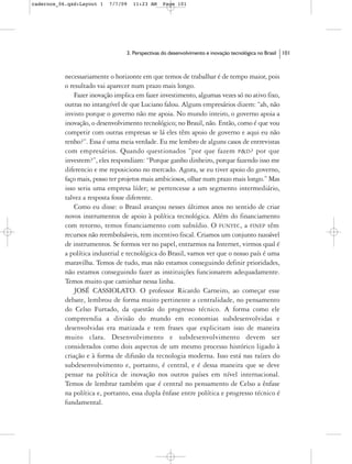 cadernos_06.qxd:Layout 1   7/7/09   11:23 AM      Page 101




                                  3. Perspectivas do desenvolvimento e inovação tecnológica no Brasil   101



           necessariamente o horizonte em que temos de trabalhar é de tempo maior, pois
           o resultado vai aparecer num prazo mais longo.
               Fazer inovação implica em fazer investimento, algumas vezes só no ativo fixo,
           outras no intangível de que Luciano falou. Alguns empresários dizem: “ah, não
           invisto porque o governo não me apoia. No mundo inteiro, o governo apoia a
           inovação, o desenvolvimento tecnológico; no Brasil, não. Então, como é que vou
           competir com outras empresas se lá eles têm apoio de governo e aqui eu não
           tenho?”. Essa é uma meia verdade. Eu me lembro de alguns casos de entrevistas
           com empresários. Quando questionados “por que fazem P&D? por que
           investem?”, eles respondiam: “Porque ganho dinheiro, porque fazendo isso me
           diferencio e me reposiciono no mercado. Agora, se eu tiver apoio do governo,
           faço mais, posso ter projetos mais ambiciosos, olhar num prazo mais longo.” Mas
           isso seria uma empresa líder; se pertencesse a um segmento intermediário,
           talvez a resposta fosse diferente.
               Como eu disse: o Brasil avançou nesses últimos anos no sentido de criar
           novos instrumentos de apoio à política tecnológica. Além do financiamento
           com retorno, temos financiamento com subsídio. O FUNTEC, a FINEP têm
           recursos não reembolsáveis, tem incentivo fiscal. Criamos um conjunto razoável
           de instrumentos. Se formos ver no papel, entrarmos na Internet, virmos qual é
           a política industrial e tecnológica do Brasil, vamos ver que o nosso país é uma
           maravilha. Temos de tudo, mas não estamos conseguindo definir prioridades,
           não estamos conseguindo fazer as instituições funcionarem adequadamente.
           Temos muito que caminhar nessa linha.
               JOSÉ CASSIOLATO. O professor Ricardo Carneiro, ao começar esse
           debate, lembrou de forma muito pertinente a centralidade, no pensamento
           do Celso Furtado, da questão do progresso técnico. A forma como ele
           compreendia a divisão do mundo em economias subdesenvolvidas e
           desenvolvidas era matizada e tem frases que explicitam isso de maneira
           muito clara. Desenvolvimento e subdesenvolvimento devem ser
           considerados como dois aspectos de um mesmo processo histórico ligado à
           criação e à forma de difusão da tecnologia moderna. Isso está nas raízes do
           subdesenvolvimento e, portanto, é central, e é dessa maneira que se deve
           pensar na política de inovação nos outros países em nível internacional.
           Temos de lembrar também que é central no pensamento de Celso a ênfase
           na política e, portanto, essa dupla ênfase entre política e progresso técnico é
           fundamental.
 