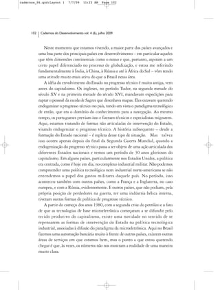 cadernos_06.qxd:Layout 1        7/7/09    11:23 AM     Page 102




      102    Cadernos do Desenvolvimento vol. 4 (6), julho 2009



                Neste momento que estamos vivendo, a maior parte dos países avançados e
            uma boa parte dos principais países em desenvolvimento – em particular aqueles
            que têm dimensões continentais como o nosso e que, portanto, aspiram a um
            certo papel diferenciado no processo de globalização, e estou me referindo
            fundamentalmente à Índia, à China, à Rússia e até à África do Sul – vêm tendo
            uma atitude muito mais ativa do que o Brasil nessa área.
                A idéia do envolvimento do Estado no progresso técnico é muito antiga, vem
            antes do capitalismo. Os ingleses, no período Tudor, na segunda metade do
            século XV e na primeira metade do século XVI, mandavam expedições para
            raptar o pessoal da escola de Sagres que desenhava mapas. Eles estavam querendo
            endogenizar o progresso técnico no país, tendo em vista o paradigma tecnológico
            de então, que era o domínio do conhecimento para a navegação. Ao mesmo
            tempo, os portugueses previam isso e fizeram técnicos e especialistas migrarem.
            Aqui, estamos tratando de formas não articuladas de intervenção do Estado,
            visando endogenizar o progresso técnico. A história subsequente – desde a
            formação do Estado nacional – é repleta desse tipo de situação. Mas talvez
            isso ocorra apenas depois do final da Segunda Guerra Mundial, quando a
            endogenização do progresso técnico passa a ser objeto de uma ação articulada dos
            diferentes Estados nacionais e temos um período de 30 anos gloriosos do
            capitalismo. Em alguns países, particularmente nos Estados Unidos, a política
            era centrada, como é hoje em dia, no complexo industrial militar. Não podemos
            compreender uma política tecnológica nem industrial norte-americana se não
            entendemos o papel dos gastos militares daquele país. No período, isso
            aconteceu também com outros países, como a França e a Inglaterra, no caso
            europeu, e com a Rússia, evidentemente. E outros países, que não podiam, pela
            própria posição de perdedores na guerra, ter uma indústria bélica interna,
            tiveram outras formas de política de progresso técnico.
                A partir do começo dos anos 1980, com a segunda crise do petróleo e o fato
            de que as tecnologias de base microeletrônica começaram a se difundir pelo
            tecido produtivo do capitalismo, existe uma novidade no sentido de se
            repensarem as formas de intervenção do Estado na política tecnológica
            industrial, associadas à difusão do paradigma da microeletrônica. Aqui no Brasil
            fizemos uma automação bancária muito à frente de outros países, existem outras
            áreas de serviços em que estamos bem, mas o ponto a que estou querendo
            chegar é que, às vezes, os números não nos mostram a realidade de uma maneira
            muito clara.
 