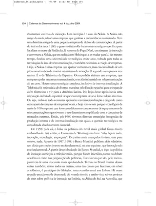 cadernos_06.qxd:Layout 1        7/7/09    11:23 AM     Page 104




      104    Cadernos do Desenvolvimento vol. 4 (6), julho 2009



            chamamos sistemas de inovação. Um exemplo é o caso da Nokia. A Nokia não
            surge do nada, não é uma empresa que ganhou a concorrência no mercado. Tem
            uma história antiga de uma pequena empresa de rádio e de comunicações. A partir
            do início dos anos 1980, o governo finlandês fixou uma estratégia específica para
            localizar no norte da Finlândia, lá na terra do Papai Noel, um sistema de inovação
            e convenceu a Nokia, que era sediada em Helsinque, a se mudar para lá. Ao mesmo
            tempo, fundou uma universidade tecnológica strictu sensu, voltada para todas as
            tecnologias da área de telecomunicações, e também estimulou a criação de empresas.
            Hoje, a Nokia é uma empresa que aparece como única, mas ela é resultado de um
            processo articulado de montar um sistema de inovação. O segundo exemplo nos toca
            muito. É o da Telefonica da Espanha. Os espanhóis tinham essa empresa, que
            comprava pelas empresas transnacionais; o tecido industrial em telecomunicações
            ali era zero. Houve uma estratégia complexa, inclusive de internacionalização. A
            Telefonica foi estimulada de diversas maneiras pelo Estado espanhol para se expandir
            além fronteiras e vir para a América Latina. No bojo desse apoio havia uma
            imposição do Estado espanhol de que ela comprasse de seus fornecedores internos.
            Ou seja, tinha-se todo o sistema apoiando a internacionalização e exigindo como
            contrapartida compras de empresas locais, e hoje tem-se um parque tecnológico de
            mais de 100 empresas que fornecem diferentes componentes de equipamentos de
            telecomunicações e que tiveram o seu dinamismo amplificado com a conquista de
            mercados externos. Então, pós-1980 tivemos diversas estratégias integradas de
            produção interna e de internacionalização nas quais a questão tecnológica era
            considerada absolutamente essencial.
                De 1998 para cá, o bolo da política em nível mais global ficou muito
            embaralhado. Até então, o Consenso de Washington dizia: “não façam nada,
            inovação, tecnologia, esqueçam”. Os países mais avançados faziam, mas para
            nosotros, nada. A partir de 1997, 1998, o Banco Mundial publicou dois relatórios:
            um dizia que conhecimento era fundamental; no ano seguinte, que inovação não
            era fundamental. A partir desse obstáculo do Banco Mundial, o jogo da política
            de inovação começou a embolar mais, porque foram inseridos, tanto no debate
            acadêmico como nas proposições de políticas, receituários que são, pelo menos,
            passíveis de uma discussão mais aprofundada. Temos no Brasil muitas dessas
            coisas também; como todos os outros, uma das coisas que fazemos, em nível
            acadêmico, é participar do Globelix, uma reunião anual em Lisboa. Há nessa
            reunião estudantes de doutorado do mundo inteiro e tenho visto vários projetos
            de teses sobre política de inovação na Estônia, na África do Sul, na Austrália, que
 