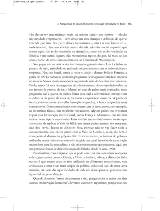 cadernos_06.qxd:Layout 1    7/7/09   11:23 AM     Page 105




                                  3. Perspectivas do desenvolvimento e inovação tecnológica no Brasil   105



           vão descrever mecanismos mais ou menos iguais aos nossos – relação
           universidade-empresa etc. – sem uma clara conceituação e definição do que se
           entende por isso. Boa parte desses mecanismos – não é o caso brasileiro –,
           isoladamente, têm uma eficácia muito diluída: não vão mudar o quadro que
           temos aqui, não estão mudando na Austrália, como não estão mudando na
           Estônia e em outros lugares. São mecanismos típicos do que, há mais de dez
           anos, chamei de uma visão uniformista do Consenso de Washington.
               Vou pegar um ou dois desses instrumentos generalizáveis. Um é a ênfase ao
           projeto de P&D, articulado ou realizado conjuntamente com as universidades e
           empresas. Nós, no Brasil, temos a FINEP e desde o doutor Pelúcio Ferreira, a
           partir de 1974, criamos os primeiros programas de relação universidade-empresa
           no mundo. Somos muito inovadores do ponto de vista de desenhar instrumentos.
           Então, temos 33 anos de programas de relacionamento de universidade-indústria
           em termos de projeto de P&D. Mesmo no caso de países mais avançados, esses
           programas são a quarta ou quinta forma pela qual a universidade interage com
           a indústria do ponto de vista de melhorar a capacidade inovativa. A primeira
           forma, evidentemente, é a velha formação de quadros, a busca de quadros mais
           competentes. Certos mecanismos continuam com os anos, como, por exemplo,
           os incentivos fiscais, um excelente mecanismo. Alguns países que tentaram
           copiar essa formatação institucional, como França e Alemanha, não tiveram
           sucesso nesse tipo de mecanismo. Uma matéria recente do Economist mostra que
           a tentativa de replicar o Vale do Silício em outros países, mesmo nos europeus,
           não deu certo. Jogou-se dinheiro fora, porque não se vai fazer toda a
           socioeconomia que existe junto com o Vale do Silício e, aliás, ela nem é
           transportável dentro do próprio EUA. Evidentemente, as formas de política
           utilizadas nesses diferentes países têm exigido um papel inovador de capacitação
           muito forte para dar conta disso, e não podemos esquecer que passamos, aqui, por
           um período pesado de desestruturação do Estado, desde os anos 1990.
               Para finalizar, com relação ao que se pode sintetizar dos países mais avançados
           e de alguns países como a Rússia, a China, a Índia e, talvez, a África do Sul e
           outros é que nesses casos se têm utilizado os diferentes mecanismos, mas
           articulados a uma visão mais ampla da política industrial que, de uma certa
           maneira, dá conta das especificidades de cada um desses países e, portanto, não
           é passível de generalização.
               Quando dizemos: “temos de aumentar a P&D porque todos os países que têm
           sucesso em inovação fazem isso”, devemos usar outro argumento porque esse não
 