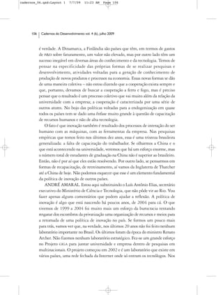 cadernos_06.qxd:Layout 1        7/7/09    11:23 AM     Page 106




      106    Cadernos do Desenvolvimento vol. 4 (6), julho 2009



            é verdade. A Dinamarca, a Finlândia são países que têm, em termos de gastos
            de P&D sobre faturamento, um valor não elevado, mas por outro lado têm um
            sucesso inegável em diversas áreas do conhecimento e da tecnologia. Temos de
            pensar na especificidade das próprias formas de se realizar pesquisas e
            desenvolvimento, atividades voltadas para a geração de conhecimento de
            produção de novos produtos e processos na economia. Essas novas formas se dão
            de uma maneira coletiva – não estou dizendo que a cooperação exista sempre e
            que, portanto, devamos de buscar a cooperação a ferro e fogo, mas é preciso
            pensar que o resultado é um processo coletivo que vai muito além da relação da
            universidade com a empresa; a cooperação é caracterizada por uma série de
            outros atores. No bojo das políticas voltadas para a endogenização em quase
            todos os países tem se dado uma ênfase muito grande à questão de capacitação
            de recursos humanos e não de alta tecnologia.
                O fato é que inovação também é resultado dos processos de interação do ser
            humano com as máquinas, com as ferramentas da empresa. Nas pesquisas
            empíricas que temos feito nos últimos dez anos, essa é uma tristeza brasileira
            generalizada: a falta de capacitação do trabalhador. Se olharmos a China e o
            que está acontecendo na universidade, veremos que há um esforço enorme, mas
            o número total de estudantes de graduação na China não é superior ao brasileiro.
            Então, não é por aí que eles estão resolvendo. Por outro lado, se pensarmos em
            formas de recapacitação, de retreinamento, aí vamos da Inglaterra de Thatcher
            até a China de hoje. Não podemos esquecer que esse é um elemento fundamental
            da política de inovação de outros países.
                ANDRÉ AMARAL. Estou aqui substituindo o Luís Antônio Elias, secretário
            executivo do Ministério de Ciência e Tecnologia, que não pôde vir ao Rio. Vou
            fazer apenas alguns comentários que podem ajudar a reflexão. A política de
            inovação é algo que está nascendo há poucos anos, de 2004 para cá. O que
            tivemos de 1999 a 2004 foi muito mais um esforço da burocracia tentando
            resgatar dos escombros da privatização uma organização de recursos e meios para
            a retomada de uma política de inovação no país. Se formos um pouco mais
            para trás, vamos ver que, na verdade, nos últimos 20 anos não foi feito nenhum
            laboratório importante no Brasil. Os últimos foram da época do ministro Renato
            Archer. Não fizemos nenhum laboratório estratégico. Fez-se um grande esforço
            no Projeto GIGA para juntar universidade e empresa dentro de pesquisas em
            multinacionais. O projeto começou em 2002 e é um laboratório que existe em
            vários países, uma rede fechada da Internet onde só entram os tecnólogos. Nos
 