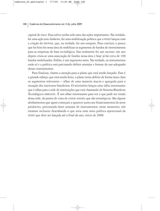 cadernos_06.qxd:Layout 1        7/7/09    11:24 AM     Page 108




      108    Cadernos do Desenvolvimento vol. 4 (6), julho 2009



            capital de risco. Essa talvez tenha sido uma das ações importantes. Na verdade,
            foi uma ação sem dinheiro, foi uma mobilização política que a FINEP lançou com
            a criação do INOVAR, que, na verdade, foi um estopim. Para concluir, o pouco
            que foi feito foi nessa área de mobilizar os segmentos de fundos de investimentos
            para as empresas de base tecnológica. Isso realmente foi um sucesso: um ano
            depois criou-se uma associação de fundos nessa área e hoje já há cerca de 100
            fundos mobilizados. Enfim, é um segmento novo. Na verdade, os instrumentos
            estão aí e a política está precisando definir arranjos e formas do uso adequado
            desses instrumentos.
                Para finalizar, chamo a atenção para o plano que está sendo lançado. Esse é
            o grande esforço que está sendo feito, o plano tenta definir de forma mais clara
            os segmentos relevantes – olhar de uma maneira macro e agregada para a
            situação dos institutos brasileiros. O ministério lançou uma idéia interessante
            que é olhar para a rede de instituições que está chamando de Sistema Brasileiro
            Tecnológico–SIBRATEC. É um olhar interessante para ver o que pode ser tirado
            dessa rede, do ponto de vista de certos vetores que são estratégicos. São alguns
            alinhamentos que agora começam a aparecer junto aos financiamentos do setor
            produtivo, procurando fazer arranjos de instrumentos; nesse momento, nós
            estamos inclusive desenhando o que seria uma nova política operacional da
            FINEP que deve ser lançada até o final do ano, início de 2008.
 