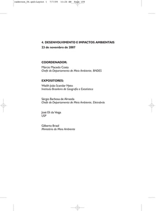 cadernos_06.qxd:Layout 1   7/7/09    11:24 AM    Page 109




                    4. DESENVOLVIMENTO E IMPACTOS AMBIENTAIS
                    23 de novembro de 2007



                    COORDENADOR:
                    Márcio Macedo Costa
                    Chefe do Departamento de Meio Ambiente, BNDES


                    EXPOSITORES:
                    Wadih João Scandar Neto
                    Instituto Brasileiro de Geografia e Estatística


                    Sérgio Barbosa de Almeida
                    Chefe do Departamento de Meio Ambiente, Eletrobrás


                    José Eli da Veiga
                    USP


                    Gilberto Brasil
                    Ministério do Meio Ambiente
 