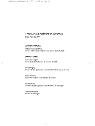 cadernos_06.qxd:Layout 1   7/7/09   11:23 AM    Page 11




                    1. PROBLEMAS E POLÍTICAS DA EDUCAÇÃO
                    25 de Maio de 2007



                    COORDENADORA:
                    Hildete Pereira de Melo
                    Diretora administrativa e financeira, Centro Celso Furtado


                    EXPOSITORES:
                    Élvio Lima Gaspar
                    Diretor de Inclusão Social e de Crédito, BNDES


                    Azuete Fogaça
                    Diretora de pós-graduação, Universidade Federal de Juiz de Fora


                    Aloisio Teixeira
                    Reitor, Universidade Federal do Rio de Janeiro


                    Ronaldo Mota
                    Secretário de Educação Superior, Ministério da Educação


                    Fernando Haddad
                    Ministro da Educação
 