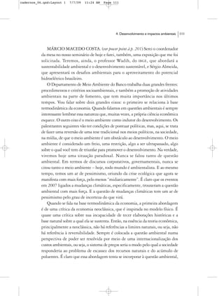 cadernos_06.qxd:Layout 1   7/7/09   11:24 AM    Page 111




                                                       4. Desenvolvimento e impactos ambientais   111



              MÁRCIO MACEDO COSTA. (ver power point à p. 201) Serei o coordenador
           da mesa no nosso seminário de hoje e farei, também, uma exposição que me foi
           solicitada. Teremos, ainda, o professor Wadih, do IBGE, que abordará a
           sustentabilidade ambiental e o desenvolvimento sustentável, e Sérgio Almeida,
           que apresentará os desafios ambientais para o aproveitamento do potencial
           hidroelétrico brasileiro.
              O Departamento de Meio Ambiente do Banco trabalha duas grandes frentes:
           procedimentos e critérios socioambientais, e também a promoção de atividades
           ambientais na parte de fomento, que tem muita importância nos últimos
           tempos. Vou falar sobre dois grandes eixos: o primeiro se relaciona à base
           termodinâmica da economia. Quando falamos em questões ambientais é sempre
           interessante lembrar essa natureza que, muitas vezes, a própria ciência econômica
           esquece. O outro eixo é o meio ambiente como indutor do desenvolvimento. Os
           palestrantes seguintes vão ter condições de pontuar políticas, mas, aqui, se trata
           de fazer uma reversão de uma tese tradicional nos meios políticos, na sociedade,
           na mídia, de que o meio ambiente é um obstáculo ao desenvolvimento. O meio
           ambiente é considerado um freio, uma restrição, algo a ser ultrapassado, algo
           sobre o qual você tem de triunfar para promover o desenvolvimento. Na verdade,
           vivemos hoje uma situação paradoxal. Nunca se falou tanto de questão
           ambiental. Em termos de discursos corporativos, governamentais, nunca se
           citou tanto o meio ambiente – hoje, todo mundo é ambientalista. E ao mesmo
           tempo, temos um ar de pessimismo, oriundo da crise ecológica que agora se
           manifesta com mais força, pelo menos “midiaticamente”. É claro que os eventos
           em 2007 ligados a mudanças climáticas, especificamente, trouxeram a questão
           ambiental com mais força. E a questão de mudanças climáticas tem um ar de
           pessimismo pelo grau de incerteza do que virá.
              Quando se fala na base termodinâmica da economia, a primeira abordagem
           é de uma crítica da economia neoclássica, que é inspirada no modelo físico. É
           quase uma crítica sobre sua incapacidade de tecer elaborações históricas e a
           base natural sobre a qual ela se sustenta. Então, na essência da teoria econômica,
           principalmente a neoclássica, não há referências a limites naturais, ou seja, não
           há referência à reversibilidade. Sempre é colocada a questão ambiental numa
           perspectiva de poder ser resolvida por meio de uma internacionalização dos
           custos ambientais, ou seja, o sistema de preços seria o modo pelo qual a sociedade
           responderia ao problema de escassez dos recursos naturais e do acúmulo de
           poluentes. É claro que essa abordagem tenta se incorporar à questão ambiental,
 