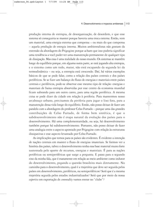 cadernos_06.qxd:Layout 1   7/7/09   11:24 AM    Page 113




                                                       4. Desenvolvimento e impactos ambientais   113



           produção interna de entropia, de desorganização, de desordem, e que esse
           sistema só conseguiria se manter porque haveria uma troca externa. Então, vem
           um material, uma energia externa que compensa – ou mais do que compensa
           – aquela produção de energia interna. Muitos ambientalistas não gostam da
           extensão da abordagem do Prigogine porque acham que isso poderia significar
           uma tendência a você poder ter uma manutenção permanente de qualquer tipo
           de dissipação. Mas essa é uma realidade do nosso mundo. Os sistemas se mantêm
           longe do equilíbrio porque, em alguma outra parte, se está jogando alta entropia,
           e o sistema como um todo, maior, não está escapando da segunda lei da
           termodinâmica – ou seja, a entropia está crescendo. Daí, há vários exemplos
           básicos de que se pode falar, como a relação dos países centrais e dos países
           periféricos. Se se fizer um balanço do fluxo de energias e materiais entre países
           centrais e periféricos, pode-se observar esse mesmo tipo de relação: energias e
           materiais de baixa entropia absorvidas por esse centro da economia mundial
           ficam sobrando para um outro canto, para uma região periférica. A mesma
           coisa se pode dizer da cidade em relação à periferia. Para mantermos nosso
           arcabouço urbano, precisamos da periferia para jogar o lixo fora, para a
           manutenção dessa vida longe do equilíbrio. Então, não posso deixar de fazer um
           paralelo com a abordagem do professor Celso Furtado – porque uma das grandes
           contribuições de Celso Furtado, de forma bem sintética, é que o
           subdesenvolvimento não é etapa natural da evolução dos países para o
           desenvolvimento. Há uma complementaridade, ou seja, há desenvolvimento
           também porque há subdesenvolvimento. Portanto, não posso deixar de fazer
           uma analogia entre o aspecto apontado por Prigogine com relação às estruturas
           dissipativas e esse aspecto levantado por Celso Furtado.
               As implicações que temos para os países são evidentes. É evidente a intenção
           de nações centrais em manter o fluxo de energias imateriais. Se formos ver a
           história dos países, talvez o desenvolvimento tenha essa base material muito forte
           sustentada pelo aporte de recursos, energias e materiais. É para as nações
           periféricas ou semiperiféricas que surge a pergunta. E passo para o segundo
           eixo da minha fala, que é exatamente em relação ao meio ambiente como indutor
           do desenvolvimento, pegando a questão brasileira mais diretamente. No
           caminho para o desenvolvimento, qual é a trajetória que deve ser seguida pelos
           países em desenvolvimento, periféricos, ou semiperiféricos? Será que é a mesma
           trajetória seguida pelos estados industrializados? Será que por meio da nossa
           expertise em exportação de commodity vamos entrar no “clube”?
 