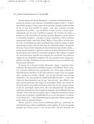 cadernos_06.qxd:Layout 1        7/7/09    11:24 AM     Page 114




      114    Cadernos do Desenvolvimento vol. 4 (6), julho 2009



                Só para ilustrar esse tipo de abordagem – a trajetória do desenvolvimento –,
            gostaria de mostrar o que relaciona a intensidade energética (slide 1) . O que é
            intensidade energética? Seria o gasto de energia para a geração de uma unidade
            de PIB, ou seja, uma unidade de energia – que, aqui, considero tonelada
            equivalente de petróleo – por mil dólares. E aqui, no eixo, o PIB per capita,
            imaginando que essa seja a tendência temporal. No decorrer do tempo, a
            perspectiva é de crescimento, de aumento da renda. Reparem o PIB per capita e
            a intensidade energética, e dá para ver muito claramente o bloco mundial,
            representando países como Índia, Brasil, México, China, África, na faixa entre
            os 3 mil e 10 mil dólares per capita em paridade com o poder de compra. E nações
            como Estados Unidos, com seu valor mais alto, Alemanha, Japão e, fiz questão
            de deixar, Coreia do Sul e Espanha, de desenvolvimento mais recente. Então, a
            grande questão brasileira é: qual será a nossa rota de desenvolvimento? Eu estou
            fazendo apenas uma leitura de intensidade energética. Mas o Brasil e os países
            em desenvolvimento seguirão essa trajetória de crescimento nos primeiros
            estágios da sua intensidade energética? Ou seja, gastarão muita energia para
            produzir um dólar? Poderemos ter um crescimento em que essa trajetória seja
            feita de modo diferente?
                Se formos ver os Estados Unidos, Alemanha e Japão, a trajetória é bem
            acentuada. Será que podemos estabelecer alguma coisa diferente? Esta é, a meu
            ver, a questão ambiental séria que devemos nos colocar para a questão do
            desenvolvimento brasileiro. O discurso ambiental sempre ficou em posições
            entre a perspectiva extrema e liberal – que diz que isso não é uma questão
            ambiental e, sim, uma questão de internacionalização de custos –, e uma visão
            clássica do desenvolvimento, que diz que “não tem jeito”, que o Brasil e esses
            países devem passar por esses estágios de acumulação. Então, essa conversa de
            desenvolvimento em questões ambientais estaria fora de tom, porque estamos
            na fase de acumulação. Sendo assim, não seria adequado falar das questões
            ambientais, discussão que cabe aos países já avançados, que já trilharam todo esse
            caminho. E tem ainda um outro ponto, que é a visão preservacionista extrema,
            em que não se considera a possibilidade de se ter um crescimento e se advoga
            o crescimento zero – e isso é impensável para um país como o Brasil e para outras
            nações ainda em desenvolvimento.
                Nessas questões, temos muitos problemas políticos, problemas de
            entendimento que acabam atrapalhando a visão completa. É como uma grande
            agitação que levanta poeira e esta cai nos olhos, não nos deixando ver
 