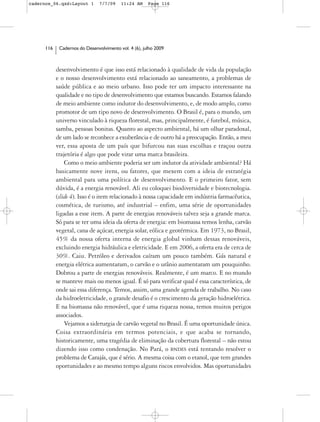 cadernos_06.qxd:Layout 1        7/7/09    11:24 AM     Page 116




      116    Cadernos do Desenvolvimento vol. 4 (6), julho 2009



            desenvolvimento é que isso está relacionado à qualidade de vida da população
            e o nosso desenvolvimento está relacionado ao saneamento, a problemas de
            saúde pública e ao meio urbano. Isso pode ter um impacto interessante na
            qualidade e no tipo de desenvolvimento que estamos buscando. Estamos falando
            de meio ambiente como indutor do desenvolvimento, e, de modo amplo, como
            promotor de um tipo novo de desenvolvimento. O Brasil é, para o mundo, um
            universo vinculado à riqueza florestal, mas, principalmente, é futebol, música,
            samba, pessoas bonitas. Quanto ao aspecto ambiental, há um olhar paradoxal,
            de um lado se reconhece a exuberância e de outro há a preocupação. Então, a meu
            ver, essa aposta de um país que bifurcou nas suas escolhas e traçou outra
            trajetória é algo que pode virar uma marca brasileira.
                Como o meio ambiente poderia ser um indutor da atividade ambiental? Há
            basicamente nove itens, ou fatores, que mexem com a ideia de estratégia
            ambiental para uma política de desenvolvimento. E o primeiro fator, sem
            dúvida, é a energia renovável. Ali eu coloquei biodiversidade e biotecnologia.
            (slide 4). Isso é o item relacionado à nossa capacidade em indústria farmacêutica,
            cosmética, de turismo, até industrial – enfim, uma série de oportunidades
            ligadas a esse item. A parte de energias renováveis talvez seja a grande marca.
            Só para se ter uma ideia da oferta de energia: em biomassa temos lenha, carvão
            vegetal, cana de açúcar, energia solar, eólica e geotérmica. Em 1973, no Brasil,
            45% da nossa oferta interna de energia global vinham dessas renováveis,
            excluindo energia hidráulica e eletricidade. E em 2006, a oferta era de cerca de
            30%. Caiu. Petróleo e derivados caíram um pouco também. Gás natural e
            energia elétrica aumentaram, o carvão e o urânio aumentaram um pouquinho.
            Dobrou a parte de energias renováveis. Realmente, é um marco. E no mundo
            se manteve mais ou menos igual. É só para verificar qual é essa característica, de
            onde sai essa diferença. Temos, assim, uma grande agenda de trabalho. No caso
            da hidroeletricidade, o grande desafio é o crescimento da geração hidroelétrica.
            E na biomassa não renovável, que é uma riqueza nossa, temos muitos perigos
            associados.
                Vejamos a siderurgia de carvão vegetal no Brasil. É uma oportunidade única.
            Coisa extraordinária em termos potenciais, e que acaba se tornando,
            historicamente, uma tragédia de eliminação da cobertura florestal – não estou
            dizendo isso como condenação. No Pará, o BNDES está tentando resolver o
            problema de Carajás, que é sério. A mesma coisa com o etanol, que tem grandes
            oportunidades e ao mesmo tempo alguns riscos envolvidos. Mas oportunidades
 