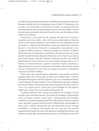 cadernos_06.qxd:Layout 1   7/7/09   11:24 AM   Page 117




                                                       4. Desenvolvimento e impactos ambientais   117



           tecnológicas de gaseificação da biomassa, a hidrolise para produção de etanol por
           biomassa também são muito importantes para o Brasil. O importante seria
           associar a esse movimento de expansão do etanol a recuperação florestal,
           principalmente de áreas de preservação permanente, de reserva legal, e de áreas
           de preservação permanente próximas à beira dos rios, que têm impacto direto
           sobre recursos hídricos.
              Impressiona o nosso grau de não captação do potencial de eficiência
           energética que temos, desde o solar térmico, para substituição de chuveiros
           elétricos e até motores industriais; o setor público tem um desperdício enorme
           de energia etc. Sabemos das dificuldades imensas que existem para convencer
           bancos e o resto do setor financeiro a se agregarem a essa proposta e até a
           divulgá-la melhor, aumentar o número de projetos de eficiência no Brasil.
           Outra linha seria, de modo geral, a ecoeficiência. Isso bate de volta com a nossa
           questão de aproveitamento daquela entropia alta e com o fato de que ainda se
           pode retirar alguma coisa dela. Resíduos industriais são lixo, mas ainda há
           possibilidade de esses materiais serem aproveitados energeticamente. E aí,
           falamos de desenvolvimento regional sustentável ligado exatamente a
           empreendimentos nos quais é interessante ter unidades mais eficientes, mesmo
           com um investimento às vezes mais caro, porque isso permite a colocação de
           uma maior atividade econômica.
              Então, não é uma questão apenas ambiental, é uma questão econômica
           também. Outro dia, tivemos aqui no Banco um workshop sobre o COMPERJ
           [Complexo Petroquímico do Rio de Janeiro], que vai ser instalado em Itaboraí
           e não em Itaguaí. O motivo logístico é um só: Itaboraí não suportaria a expansão
           prevista do COMPERJ. A bacia aérea não comporta porque lá já existe a COSIGUA,
           a CSA, a CSN, Santa Cruz etc. Uma coisa é uma localidade ter uma logística
           melhor que a outra; outra coisa é poder ou não instalar ali.
              A questão ambiental não é apenas um problema de tecnologia, nem de
           inovação, nem só de financiamento. Em termos de tecnologia e financiamento
           temos um longo caminho a seguir para a implementação de atividades
           econômicas de melhor desempenho ambiental. Mas também temos de cuidar de
           nossa capacidade organizacional de gestão. O Brasil perde oportunidades de
           baixo custo e melhor desempenho que não demandam grande inovação
           tecnológica, e perdemos não porque seja caro, mas por uma questão
           organizacional de gestão. Às vezes, nem aplicamos a legislação já existente e que
           poderia nos ajudar. Que geração lançará esse dardo, essa flecha para o futuro? É
 