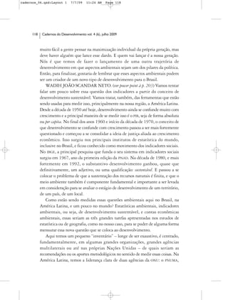 cadernos_06.qxd:Layout 1        7/7/09    11:24 AM     Page 118




      118    Cadernos do Desenvolvimento vol. 4 (6), julho 2009



            muito fácil a gente pensar na maximização individual da própria geração, mas
            deve haver alguém que lance esse dardo. E quem vai lançar é a nossa geração.
            Nós é que temos de fazer o lançamento de uma outra trajetória de
            desenvolvimento em que aspectos ambientais sejam um dos pilares da política.
            Então, para finalizar, gostaria de lembrar que esses aspectos ambientais podem
            ser um criador de um novo tipo de desenvolvimento para o Brasil.
                WADIH JOÃO SCANDAR NETO. (ver power point à p. 203) Vamos tentar
            falar um pouco sobre essa questão dos indicadores a partir do conceito de
            desenvolvimento sustentável. Vamos tratar, também, das ferramentas que estão
            sendo usadas para medir isso, principalmente na nossa região, a América Latina.
            Desde a década de 1950 até hoje, desenvolvimento ainda se confunde muito com
            crescimento e a principal maneira de se medir isso é o PIB, seja de forma absoluta
            ou per capita. No final dos anos 1960 e início da década de 1970, o conceito de
            que desenvolvimento se confunde com crescimento passou a ser mais fortemente
            questionado e começou a se consolidar a ideia de justiça aliada ao crescimento
            econômico. Isso surgiu nos principais institutos de estatística do mundo,
            inclusive no Brasil, e ficou conhecido como movimento dos indicadores sociais.
            No IBGE, a principal pesquisa que funda o seu sistema em indicadores sociais
            surgiu em 1967, ano da primeira edição da PNAD. Na década de 1980, e mais
            fortemente em 1992, o substantivo desenvolvimento ganhou, quase que
            definitivamente, um adjetivo, ou uma qualificação: sustentável. E passou a se
            colocar o problema de que a sustentação dos recursos naturais é finita, e que o
            meio ambiente também é componente fundamental e importante a ser levada
            em consideração para se avaliar o estágio de desenvolvimento de um território,
            de um país, de um local.
                Como estão sendo medidas essas questões ambientais aqui no Brasil, na
            América Latina, e um pouco no mundo? Estatísticas ambientais, indicadores
            ambientais, ou seja, de desenvolvimento sustentável, e contas econômicas
            ambientais, essas seriam as três grandes tarefas apresentadas nos estudos de
            estatística ou de geografia, como no nosso caso, para se poder de alguma forma
            mensurar essa nova questão que se coloca ao desenvolvimento.
                Aqui temos um pequeno “inventário” – longe de ser exaustivo, é centrado,
            fundamentalmente, em algumas grandes organizações, grandes agências
            multilaterais ou até nas próprias Nações Unidas – de quais seriam as
            recomendações ou os aportes metodológicos no sentido de medir essas coisas. Na
            América Latina, temos a liderança clara de duas agências da ONU: o PNUMA,
 