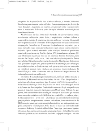 cadernos_06.qxd:Layout 1   7/7/09   11:24 AM   Page 119




                                                      4. Desenvolvimento e impactos ambientais   119



           Programa das Nações Unidas para o Meio Ambiente, e a CEPAL, Comissão
           Econômica para América Latina e Caribe. Essas duas organizações da ONU às
           vezes disputam a hegemonia (de recursos, obviamente), outras vezes cooperam
           entre si na tentativa de levar os países da região a fazerem a mensuração das
           questões ambientais.
               As estatísticas da ONU estão muito fundadas em desenvolver as contas
           econômicas ambientais. Além disso, a organização também elabora o
           questionário mundial de estatísticas do meio ambiente e energia. Só quem já
           teve a oportunidade de conhecer e de tentar preencher esse questionário sabe
           como aquilo é uma loucura. É um nível de detalhamento impossível para a
           nossa realidade, para o nosso desenvolvimento e para o nosso sistema estatístico
           nacional ligado ao meio ambiente. Uma avaliação recente do penúltimo
           questionário revela que, na América Latina, 17% dos países preencheram 5%
           das informações requeridas. Isso não era diferente do resto do mundo, nem
           mesmo da Europa, onde, creio, 20% das informações requeridas foram
           preenchidas. Há também as Secretarias dos Acordos Multilaterais Ambientais
           que igualmente exigem uma grande quantidade de informação, seja em relação
           ao acordo de mudanças climáticas, que pede que seja feito todo um inventário
           da emissão de gases do efeito estufa, ou aos acordos da biodiversidade, ou da
           desertificação – todos criam uma série de demandas e requerimentos de
           informações estatísticas ambientais.
               Em termos de indicadores propriamente ditos, temos em âmbito mundial a
           Comissão de Desenvolvimento Sustentável da ONU. Uma das primeiras e
           principais ações desse organismo, logo depois da ECO 92, foi tentar unificar e
           fazer uma recomendação única do que seria um rol de indicadores para medir
           o fenômeno nos diversos países. Essa iniciativa ainda está de pé, mas perdeu um
           pouco de força com o advento da iniciativa dos Objetivos do Milênio. Ao que
           parece, todo o sistema ONU tem se esforçado para que os indicadores que medem
           as metas de desenvolvimento do Milênio sejam produzidos por todos os países.
           E há duas iniciativas – aí em azul – (slide 5) que são completamente diferentes
           porque partem não para terem sistemas indicadores, como são as metas do
           Milênio, e sim para tentar construir um índice sintético, um indicador único que
           possa comparar e ordenar países. Uma delas é o índice de sustentabilidade
           ambiental do Fórum Econômico Mundial de Davos, que conta com o suporte
           técnico de duas grandes universidades americanas: Iowa e Columbia. E o outro
           indicador que tem seu uso incentivado pelo WWF é a pegada ecológica – não vou
 