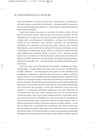 cadernos_06.qxd:Layout 1        7/7/09    11:24 AM     Page 120




      120    Cadernos do Desenvolvimento vol. 4 (6), julho 2009



            entrar em detalhes, mas esse indicador tem a característica de transformar o
            consumo humano, no qual está centralizado, e a biocapacidade de consumo na
            área que seria necessária para produzi-la, e assim chegar à capacidade do país em
            suprir essas necessidades.
                Agora vou detalhar um pouco as iniciativas da América Latina. O GEO,
            Global Environment Outlook, apesar de ser uma iniciativa mundial, foi bem
            difundido aqui na região com um incentivo muito grande do PNUMA, que, na
            verdade, não é uma iniciativa de indicadores e, sim para fazer relatórios do
            estado do meio ambiente, mais calcados e apoiados em determinados
            indicadores. E ao estimular os governos dos países a fazerem isso, estimula,
            indiretamente, que se desenvolva a produção de estatísticas ambientais, ou seja,
            a compilação ou organização de um sistema de estatísticas ambientais para
            poder elaborar esses relatórios. Aliada a isso tem a ILAC – Iniciativa Latino-
            Americana e Caribenha de Desenvolvimento Sustentável, do Fórum de
            Ministros do Meio Ambiente, que acompanha a declaração de Johannesburgo,
            adotada na Cúpula Rio+10 –, cujo objetivo são as prioridades ambientais latino-
            americanas.
                O PNUMA, junto com a Universidade da Costa Rica, coordenou um esforço
            internacional – do qual o Brasil participou, por meio do IBGE e do Ministério
            do Meio Ambiente – de construção de uma matriz de 38 indicadores para
            acompanhar e padronizar a aplicação dessa iniciativa em todos os países da
            América Latina. A CEPAL também tem feito esforços bastante consistentes. Um
            deles foi a constituição da rede de instituições especialistas em estatísticas sociais
            de meio ambiente. Curioso foi que eles juntaram os aspectos social e ambiental,
            talvez para cortar recursos; deviam ter dois projetos, mas só havia dinheiro para
            um. As reuniões são separadas: a turma dos indicadores sociais tem a sua
            dinâmica e a turma dos indicadores ambientais tem outra. Participei da
            construção dessa rede aqui, onde conseguiu, por meio de um processo de
            consulta aos países, dizer o que se tem condições de fazer e o que não se tem, o
            que seria para o futuro etc. Estabeleceu-se uma lista básica de indicadores de
            estatísticas ambientais, para, a partir daí, elaborar um questionário e levar os
            países a fazerem uma tentativa de montar uma base de dados comum – se essa
            base de dados não é imediatamente comparável, pelo menos reúne uma
            documentação que permite saber quais são as diferenças entre as estatísticas
            dos diversos países. A iniciativa foi mais ou menos uma resposta ao questionário
            das Nações Unidas que falei que não atendia à região. A base de dados, com uma
 
