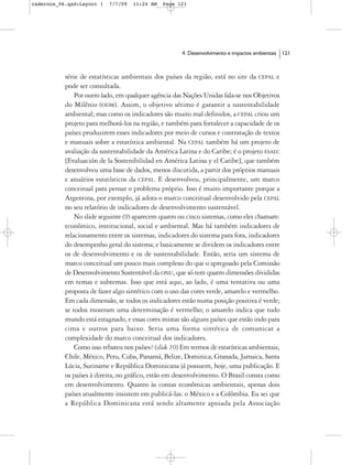 cadernos_06.qxd:Layout 1   7/7/09   11:24 AM    Page 121




                                                       4. Desenvolvimento e impactos ambientais   121



           série de estatísticas ambientais dos países da região, está no site da CEPAL e
           pode ser consultada.
               Por outro lado, em qualquer agência das Nações Unidas fala-se nos Objetivos
           do Milênio (ODM). Assim, o objetivo sétimo é garantir a sustentabilidade
           ambiental; mas como os indicadores são muito mal definidos, a CEPAL criou um
           projeto para melhorá-los na região, e também para fortalecer a capacidade de os
           países produzirem esses indicadores por meio de cursos e contratação de textos
           e manuais sobre a estatística ambiental. Na CEPAL também há um projeto de
           avaliação da sustentabilidade da América Latina e do Caribe; é o projeto ESALC
           [Evaluación de la Sostenibilidad en América Latina y el Caribe], que também
           desenvolveu uma base de dados, menos discutida, a partir dos próprios manuais
           e anuários estatísticos da CEPAL. E desenvolveu, principalmente, um marco
           conceitual para pensar o problema próprio. Isso é muito importante porque a
           Argentina, por exemplo, já adota o marco conceitual desenvolvido pela CEPAL
           no seu relatório de indicadores de desenvolvimento sustentável.
               No slide seguinte (9) aparecem quatro ou cinco sistemas, como eles chamam:
           econômico, institucional, social e ambiental. Mas há também indicadores de
           relacionamento entre os sistemas, indicadores do sistema para fora, indicadores
           do desempenho geral do sistema; e basicamente se dividem os indicadores entre
           os de desenvolvimento e os de sustentabilidade. Então, seria um sistema de
           marco conceitual um pouco mais complexo do que o apregoado pela Comissão
           de Desenvolvimento Sustentável da ONU, que só tem quatro dimensões divididas
           em temas e subtemas. Isso que está aqui, ao lado, é uma tentativa ou uma
           proposta de fazer algo sintético com o uso das cores verde, amarelo e vermelho.
           Em cada dimensão, se todos os indicadores estão numa posição positiva é verde;
           se todos mostram uma determinação é vermelho; o amarelo indica que todo
           mundo está estagnado, e essas cores mistas são alguns países que estão indo para
           cima e outros para baixo. Seria uma forma sintética de comunicar a
           complexidade do marco conceitual dos indicadores.
               Como isso rebateu nos países? (slide 10) Em termos de estatísticas ambientais,
           Chile, México, Peru, Cuba, Panamá, Belize, Dominica, Granada, Jamaica, Santa
           Lúcia, Suriname e República Dominicana já possuem, hoje, uma publicação. E
           os países à direita, no gráfico, estão em desenvolvimento. O Brasil consta como
           em desenvolvimento. Quanto às contas econômicas ambientais, apenas dois
           países atualmente insistem em publicá-las: o México e a Colômbia. Eu sei que
           a República Dominicana está sendo altamente apoiada pela Associação
 