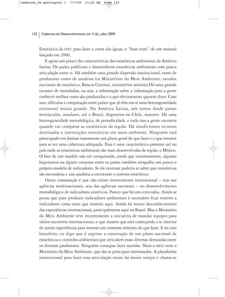 cadernos_06.qxd:Layout 1        7/7/09    11:24 AM     Page 122




      122    Cadernos do Desenvolvimento vol. 4 (6), julho 2009



            Estatística da ONU para fazer a conta das águas, o “bom teste” de um manual
            lançado em 2006.
                E agora um pouco das características das estatísticas ambientais da América
            Latina. Os países publicam e desenvolvem estatísticas ambientais com pouca
            articulação entre si. Há também uma grande dispersão institucional, tanto de
            produtores como de usuários (os Ministérios do Meio Ambiente, estudos
            nacionais de estatística, Bancos Centrais, ministérios setoriais.Há uma grande
            escassez de metadados, ou seja, a informação sobre a informação para a gente
            conhecer melhor como são produzidos e o que efetivamente querem dizer. Com
            isso, dificulta a comparação entre países que já têm em si uma heterogeneidade
            estrutural muito grande. Na América Latina, nós temos desde países
            minúsculos, insulares, até o Brasil, Argentina ou Chile, maiores. Há uma
            heterogeneidade metodológica, de periodicidade, e tudo isso a gente encontra
            quando vai comparar as estatísticas da região. Há insuficientes recursos
            destinados a instituições estatísticas em meio ambiente. Ninguém está
            preocupado em formar exatamente um plano geral do que fazer e o que investir
            para se ter uma cobertura adequada. Essa é uma característica presente até no
            país onde as estatísticas ambientais são mais desenvolvidas da região, o México.
            O fato de um modelo não ter conquistado, ainda que minimamente, alguma
            hegemonia ou algum consenso entre os países também atrapalha um pouco o
            próprio modelo de indicadores. Se ele existisse poderia se saber que estatísticas
            são necessárias e isso ajudaria a estruturar o sistema estatístico.
                Outra constatação é que não existe investimento institucional – seja nas
            agências multinacionais, seja das agências nacionais – no desenvolvimento
            metodológico de indicadores sintéticos. Parece que há um certo tabu. Ainda se
            pensa que para produzir indicadores ambientais é necessário ficar restrito a
            indicadores como esses que mostrei aqui. Ainda há muito desconhecimento
            das experiências internacionais, principalmente aqui no Brasil. Mas o Ministério
            do Meio Ambiente teve recentemente a iniciativa de mandar equipes para
            vários encontros internacionais, o que mostra que está começando a se inteirar
            de outras experiências para montar um consenso mínimo do que fazer. E no caso
            brasileiro, eu digo que é urgente a construção de um plano nacional de
            estatísticas e controles ambientais que articulem essas diversas demandas entre
            os diversos produtores. Ninguém consegue fazer sozinho. Nem o IBGE nem o
            Ministério do Meio Ambiente, que são os principais interessados. A plataforma
            institucional para fazer essa articulação existe há muito tempo e chama-se
 