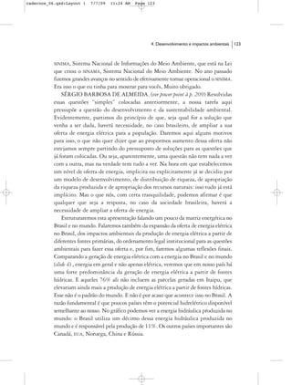 cadernos_06.qxd:Layout 1   7/7/09   11:24 AM   Page 123




                                                      4. Desenvolvimento e impactos ambientais   123



           SINIMA,   Sistema Nacional de Informações do Meio Ambiente, que está na Lei
           que criou o SINAMA, Sistema Nacional do Meio Ambiente. No ano passado
           fizemos grandes avanços no sentido de efetivamente tornar operacional o SINIMA.
           Era isso o que eu tinha para mostrar para vocês, Muito obrigado.
               SÉRGIO BARBOSA DE ALMEIDA. (ver power point à p. 209) Resolvidas
           essas questões “simples” colocadas anteriormente, a nossa tarefa aqui
           pressupõe a questão do desenvolvimento e da sustentabilidade ambiental.
           Evidentemente, partimos do princípio de que, seja qual for a solução que
           venha a ser dada, haverá necessidade, no caso brasileiro, de ampliar a sua
           oferta de energia elétrica para a população. Daremos aqui alguns motivos
           para isso, o que não quer dizer que ao propormos aumento dessa oferta não
           estejamos sempre partindo do pressuposto de soluções para as questões que
           já foram colocadas. Ou seja, aparentemente, uma questão não tem nada a ver
           com a outra, mas na verdade tem tudo a ver. Na hora em que estabelecemos
           um nível de oferta de energia, implicita ou explicitamente já se decidiu por
           um modelo de desenvolvimento, de distribuição de riqueza, de apropriação
           da riqueza produzida e de apropriação dos recursos naturais: isso tudo já está
           implícito. Mas o que nós, com certa tranquilidade, podemos afirmar é que
           qualquer que seja a resposta, no caso da sociedade brasileira, haverá a
           necessidade de ampliar a oferta de energia.
               Estruturaremos esta apresentação falando um pouco da matriz energética no
           Brasil e no mundo. Falaremos também da expansão da oferta de energia elétrica
           no Brasil, dos impactos ambientais da produção de energia elétrica a partir de
           diferentes fontes primárias, do ordenamento legal institucional para as questões
           ambientais para fazer essa oferta e, por fim, faremos algumas reflexões finais.
           Comparando a geração de energia elétrica com a energia no Brasil e no mundo
           (slide 4) , energia em geral e não apenas elétrica, veremos que em nosso país há
           uma forte predominância da geração de energia elétrica a partir de fontes
           hídricas. E aqueles 76% ali não incluem as parcelas geradas em Itaipu, que
           elevariam ainda mais a produção de energia elétrica a partir de fontes hídricas.
           Esse não é o padrão do mundo. E não é por acaso que acontece isso no Brasil. A
           razão fundamental é que poucos países têm o potencial hidrelétrico disponível
           semelhante ao nosso. No gráfico podemos ver a energia hidráulica produzida no
           mundo: o Brasil utiliza um décimo dessa energia hidráulica produzida no
           mundo e é responsável pela produção de 11%. Os outros países importantes são
           Canadá, EUA, Noruega, China e Rússia.
 