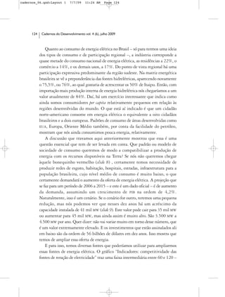 cadernos_06.qxd:Layout 1        7/7/09    11:24 AM     Page 124




      124    Cadernos do Desenvolvimento vol. 4 (6), julho 2009



                Quanto ao consumo de energia elétrica no Brasil – só para termos uma ideia
            dos tipos de consumo e de participação regional –, a indústria corresponde a
            quase metade do consumo nacional de energia elétrica, as residências a 22%, o
            comércio a 14%, e os demais usos, a 17%. Do ponto de vista regional há uma
            participação expressiva predominante da região sudeste. Na matriz energética
            brasileira se vê a preponderância das fontes hidrelétricas, aparecendo novamente
            o 75,5%, ou 76%, ao qual gostaria de acrescentar os 50% de Itaipu. Então, com
            importação mais produção interna de energia hidrelétrica nós chegaríamos a um
            valor atualmente de 84%. Daí, há um exercício interessante que indica como
            ainda somos consumidores per capita relativamente pequenos em relação às
            regiões desenvolvidas do mundo. O que está aí indicado é que um cidadão
            norte-americano consome em energia elétrica o equivalente a oito cidadãos
            brasileiros e a dois europeus. Padrões de consumo de áreas desenvolvidas como
            EUA, Europa, Oriente Médio também, por conta da facilidade do petróleo,
            mostram que nós ainda consumimos pouca energia, relativamente.
                A discussão que travamos aqui anteriormente mostrou que essa é uma
            questão essencial que tem de ser levada em conta. Que padrão ou modelo de
            sociedade de consumo queremos de modo a compatibilizar a produção de
            energia com os recursos disponíveis na Terra? Se nós não queremos chegar
            àquele bonequinho vermelho (slide 8) , certamente temos necessidade de
            produzir redes de esgoto, habitação, hospitais, estradas, infraestrutura para a
            população brasileira, cujo nível médio de consumo é muito baixo, o que
            certamente demandará o aumento da oferta de energia elétrica. A projeção que
            se faz para um período de 2006 a 2015 – e este é um dado oficial – é de aumento
            da demanda, assumindo um crescimento de PIB na ordem de 4,2%.
            Naturalmente, isso é um cenário. Se o cenário for outro, teremos uma pequena
            redução, mas nós podemos ver que nesses dez anos há um acréscimo da
            capacidade instalada de 41 mil MW (slide 9). Este valor pode cair para 35 mil MW
            ou aumentar para 45 mil MW, mas ainda assim é muito alto. São 3.500 MW a
            4.500 MW por ano. Quer dizer: não vai variar muito em torno desse número, que
            é um valor extremamente elevado. E os investimentos que estão assinalados ali
            em baixo são da ordem de 56 bilhões de dólares em dez anos. Isso mostra que
            temos de ampliar essa oferta de energia.
                E para isso, temos diversas fontes que poderíamos utilizar para ampliarmos
            essas fontes de energia elétrica. O gráfico “Indicadores: competitividade das
            fontes de reração de eletricidade” traz uma faixa intermediária entre 60 e 120 –
 