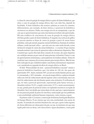 cadernos_06.qxd:Layout 1    7/7/09    11:24 AM    Page 125




                                                         4. Desenvolvimento e impactos ambientais   125



           é a faixa de custos de geração de energia elétrica a partir de fontes hidráulicas, que
           dizer, o custo de geração de energia elétrica não é um valor fixo, depende da
           localidade. A fonte hidráulica não acontece próxima ao centro de consumo,
           diferentemente, por exemplo, da fonte térmica; o potencial da hidrelétrica
           encontra-se na natureza. Então, essa energia tem de ser transportada, o que faz
           com que os aproveitamentos que eram mais baratos já tenham sido aproveitados.
           Há uma tendência de crescimento do custo da geração de energia elétrica
           MW/hora gerado a partir de fontes hidráulicas. E naquelas vias verticais do gráfico
           eu procuro apontar as faixas de custos de geração a partir de outras fontes
           primárias, como gás natural, pequenas centrais hidrelétricas, biomassa de resíduos
           urbanos, carvão nacional, eólica – que está com um custo ainda elevado, acima
           da faixa de variação de custos das usinas hidráulicas – e a nuclear. O que estamos
           tentando mostrar é que temos de aproveitar todas as alternativas disponíveis. Não
           é razoável que a gente abra mão desse conjunto de recursos, dos quais dispomos
           em condições naturais ou por conta do nosso processo civilizatório. Como é o caso
           do aproveitamento da biomassa, e principalmente de resíduos urbanos. Temos de
           combinar esses conjuntos de recursos naturais para energia elétrica. Mas há uma
           forte indicação de que a hidreletricidade é uma forma extremamente importante
           a ser considerada na expansão da oferta de energia elétrica no Brasil.
               O slide “Potencialidade do setor – potencial hidrelétrico nacional” mostra o
           potencial hidrelétrico brasileiro, que é da ordem de 246 GW, dos quais são
           aproveitados 30%. Assim, restariam 40%, já com um estudo bastante preciso, que
           é o inventariado, e 30% estimados – no caso da energia elétrica, a palavra estimado
           indica um nível de conhecimento não tão rigoroso como o inventariado, mas é um
           nível de conhecimento não tão distante quanto uma estimativa. E verificamos ali
           que, de todo o potencial aproveitado, representado pelas barras verticais, a
           Amazônia utilizou 10,4%; a região centro-oeste, 9,7%; e assim sucessivamente,
           ou seja, grande parte do potencial ainda a ser explorado encontra-se na região da
           Amazônia. Isso é um desafio que temos diante de nós, qual seja, o aproveitamento
           de um potencial grande do ponto de vista físico, numa região que tem problemas
           e uma sensibilidade ambiental bastante importante, como veremos a seguir.
               O próximo slide (12) mostra a constituição do Sistema Interligado Brasileiro
           de Energia Elétrica. É um sistema que tem uma similaridade com outros do
           mundo. A extensão do território brasileiro faz com que a gente tenha regimes
           de chuvas diferentes em várias partes do país, ou seja, no momento em que uma
           região pode estar na cheias, com chuvas fortes e águas abundantes, a outra pode
 