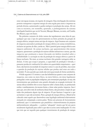 cadernos_06.qxd:Layout 1        7/7/09    11:24 AM     Page 126




      126    Cadernos do Desenvolvimento vol. 4 (6), julho 2009



            estar com águas escassas, em regime de estiagem. Essa interligação dos sistemas
            permite transportar e exportar energia de uma região para outra e importar no
            período diverso, aumentando o ganho sinérgico à produção das usinas. Ali em
            cima se encontra, em vermelho, apontado, o prolongamento do sistema
            interligado brasileiro que vai de Tucuruí, Macapá, Manaus, no norte, até Cuiabá,
            Rio Branco, aqui em baixo.
               No próximo conjunto de slides vamos dar rapidamente uma ideia de que,
            qualquer que seja o tipo de aproveitamento ou fonte primária da geração de
            energia elétrica, sempre temos um tipo de impacto. Aqui listamos um conjunto
            de impactos associados à produção de energia elétrica em usinas termelétricas,
            inclusive na queima de óleo, carvão etc. Não é possível gerar energia elétrica sem
            impacto ambiental. As usinas nucleares, que aparentemente têm menos
            impacto, apresentam a produção de rejeitos sólidos radioativos e outros, que são
            impactos que produzem a maior discussão em âmbito mundial sobre a
            confiabilidade e a aceitação ou não da produção de energia elétrica a partir de
            forças nucleares. No mais, as usinas nucleares têm grandes vantagens sobre as
            demais. A área que ocupa é pequena, a capacidade de produção é elevada, e
            possuem jazidas de combustível de urânio em quantidades importantes – quer
            dizer, não haveria necessidade de importar como é o caso do petróleo, mas existe
            a questão da produção de rejeitos sólidos que produz mal estar em toda a
            sociedade. É uma questão que ainda não está equacionada de forma satisfatória.
               O slide seguinte (15) mostra o caso das hidrelétricas quanto a esse conjunto de
            impactos, tais como no meio físico, no meio biótico, em áreas legalmente
            protegidas e entre as populações indígenas, pois remanejam população, ou seja, são
            investimentos que produzem uma grande alteração na ocupação territorial. As
            usinas eólicas também têm os seus impactos sobre a fauna alada, ou produzindo
            ruídos e sombreamento; da mesma forma, a fonte solar produz impactos. Isso é
            para que, sem abrir mão de nenhuma dessas fontes, não percamos a noção de que
            todas elas produzem algum tipo de impacto. O que fazemos é negociar o que
            aceitamos e o que não aceitamos. Para a geração de energia elétrica, o Brasil já foi
            colocado como aquele que desenvolveu uma legislação ambiental relativamente
            avançada em comparação a outros países. Temos um processo de licenciamento
            ambiental, que é o instrumento que possibilita o desenvolvimento de projetos
            ambientalmente adequados – a palavra “adequado” mostra que há um pacto
            socialmente legalizado para coibir o que não se aceita como inadequado. E o rito
            que tem que ser seguido para qualquer investimento de produção de energia
 